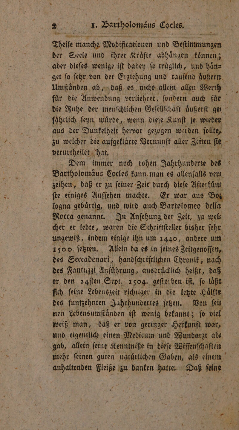 — der Seele und ihrer Kräfte abhängen können; aber dieſes wenige iſt dabey fo truͤglich, und haͤn⸗ get ſo ſehr von der Erziehung und tauſend dͤußern Umſtaͤnden ab, daß es nicht allein allen Werih die Ruhe der menschlichen Geſellſchaft aͤußerſt get fäaͤhrlich ſeyn wuͤrde, wenn dieſe Kunſt je wieder aus der Dunkelheit hervor gezogen werden ſollte, verurtheilet hat. ö zeihen, daß er zu feiner Zeit durch dieſe Aftertüns fie einiges Auffehen machte. Er war aus Bo logna gebürtig, und wird auch Bartolomeo della Rocca genannt. In Anſehung der Zeit, zu wel⸗ cher er lebte, waren die Schriftſteller bisher ſehr ungewiß, indem einige ihn um 1440, andere um des Seccadenari, handſchriftlichen Chronik, nach des Fantuzzi Anfuͤhrung, ausdruͤcklich heißt, daß er den ꝛ4ſten Sept. 1504. geſtorben iſt, fo laßt ſich feine Lebenszeit richtiger in die letzte Kaͤlfte nen Lebensumſtaͤnden iſt wenig bekannt; ſo viel weiß man, daß er von geringer Herkunft war, und eigentlich einen Medicum und Wundarzt abs. gab, allein ſeine Kenntniße in dieſe Wiſſenſchaſten mehr ſeinen guten natürlichen Gaben, als einem anhaltenden Fleiße zu danken hatte. Daß ſeine 7 U \