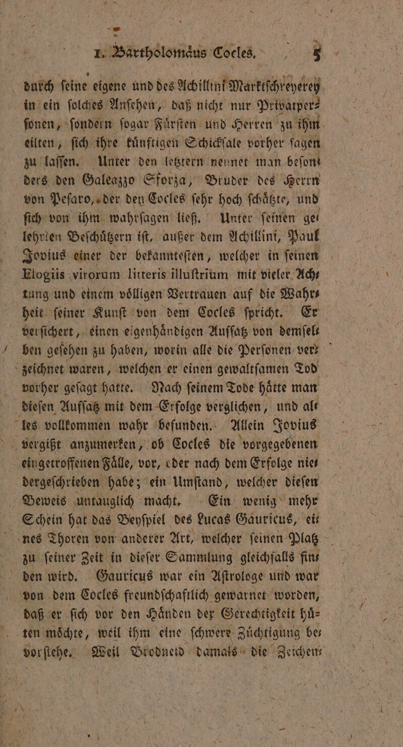 \ ſonen, ſondern ſogar Fuͤrſten und Herren zu ihm eilten, ſich ihre kuͤnftigen Schickſale vorher ſagen zu laſſen. Unter den letztern neunet man befons ders den Galeazzo Sforza, Bruder des Herrn von Peſaro, der den Cocles ſehr hoch ſchaͤtzte, und ſich von ihm wahrſagen ließ. Unter feinen ger lehrlen Beſchuͤtzern iſt, außer dem Achillini, Paul Elogiis virorum litteris illuſtrium mit vieler Ach⸗ tung und einem völligen Vertrauen auf die Wahr heit ſeiner Kunſt von dem Cocles ſpricht. Er verſichert, einen eigenhaͤndigen Auſſatz von demfels ben geſehen zu haben, worin alle die Perſonen ver? zeichnet waren, welchen er einen gewaltſamen Tod vorher geſagt hatte. Nach ſeinem Tode haͤtte man dieſen Aufſatz mit dem Erfolge verglichen, und alt les vollkommen wahr befunden. Allein Jovius eingetroffenen Faͤlle, vor, eder nach dem Erfolge nie- dergeſchrieben habe; ein Umftand, welcher dieſen Schein hat das Beyſpiel des Lucas Gauricus, ei: nes Thoren von anderer Art, welcher feinen Platz 8 u ſeiner Zeit in dieſer Sammlung gleichfalls fins den wird. Gauricus war ein Aſtrologe und war daß er ſich vor den Händen der Gerechtigkeit huͤ⸗ ten mochte, weil ihm eine ſchwere Zuͤchtigung be⸗ vorſtehe. Weil Blodneid damals die Zeichen,