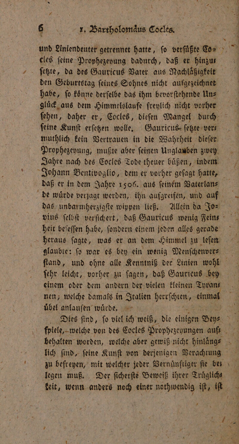 5 cles feine Prophezeyung dadurch, daß er hinzu habe, ſo koͤnne derſelbe das ihm bevorſtehende Un⸗ * feine Kunſt erſetzen wolle. Gauricus, ſetzte ver Prophezeyung, mußte aber ſeinen Unglauben zwey daß er in dem Jahre 1506. aus ſeinem Vaterlan⸗ das unbarmherzigſte wippen ließ. Allein da Jo⸗ heit beſeſſen habe, ſondern einem jeden alles gerade heraus ſagte, was er an dem Himmel zu leſen ſehr leicht, vorher zu fagen, daß Gaurieus bey einem oder dem andern der vielen kleinen Tyran nen; welche damals in Italien ersehen end übel anlaufen wuͤrde. lich ſind, feine Kunſt von derjenigen Verachtung —