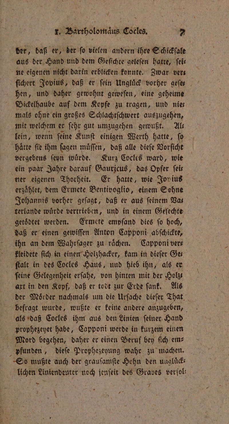 I. Bartholomäus ee 2 der, baß er, der ſo vielen andern ihre Schickſale aus der Hand und dem Geſichte geleſen hatte, feie ne eigenen nicht darin erblicken konnte. Zwar vers hen, und daher gewohnt geweſen, eine geheime Bickelhaube auf dem Kopfe zu tragen, und nies mals ohne ein großes Schlachtſchwert auszugehen, mit welchem er ſehr gut umzugehen gewußt. Ab llein, wenn feine Kunſt einigen Werth hatte, ſo haͤtte fie ihm ſagen muͤſſen, daß alle dieſe Vorſicht vergebens ſeyn würde. Kurz Cocles ward, wie ein paar Jahre darauf Gauricus, das Opfer feis ner eigenen Thorheit. Er hatte, wie Jor ius erzaͤhlet, dem Ermete Bentivoglio, einem Sohne Johannis vorher geſagt, daß er aus feinem Bas terlande wuͤrde vertrieben, und in einem Gefechte getoͤdtet werden. Ermete empfand dies ſo hoch, daß er einen gewiſſen Anton Capponi abſchickte, ihn an dem Wahrſager zu rächen. Capponi vers kleidete ſich in einen Holzhacker, kam in diefer Ge. ſtalt in des Cocles Haus, uud hieb ihn, als er ſeine Gelegenheit erſahe, von hinten mit der Holz art in den Kopf, daß er todt zur Erde ſank. Als der Moͤrder nachmals um die Urfache dieſer That 1 befragt wurde, wußte er keine andere anzugeben, als daß Cocles ihm aus den Linien ſeiner Hand prophezeyet habe, Capponi werde in kurzem einen Mord begehen, daher er einen Beruf bey ſich em⸗ pfunden, dieſe Prophezeyung wahr zu machen. So mußte auch der grauſamſte Hohn den uugluͤck— lichen Liniendeuter noch jenſeit des Grabes verfol: