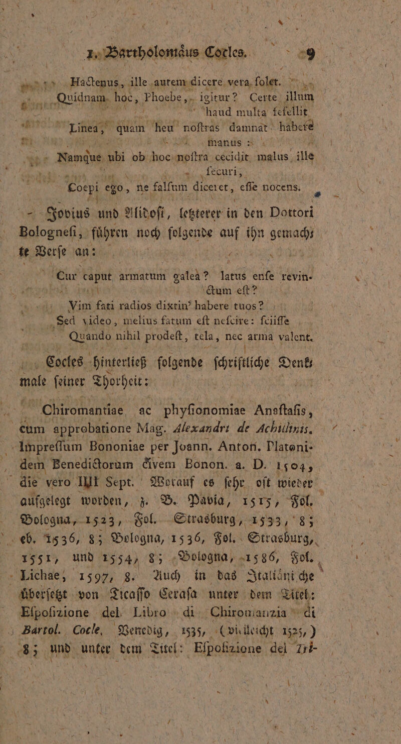 7 * 8 7 x ‚Qeidnam, hoc, s i tur? Certe illum 1 haud multa fefellit er 8 1 heu noſtras damnat habele an ö N 8 manus 20 1 5 | Namduen 92 ob e noſtra cecidit malus ie ri Cocpi e ego 8 ‚ne falfem dicerer, ee nocens. Jovius und Alidoſi, letzterer in den Dottori ee fuͤ hren noch folgende auf ihn me te Verſe an z er a Cur Mp armatum galea? latus enfe revin · * ee 6% Gum et Vim fati radios dixtin’ habere tuos? Sec video, melius fatum eſt neſcire: ſciiſſe Quando nihil prodeſt, tela, nec 17 2 5 valent. Cocles hinterließ ſolgende ſchriſtiche ae Chiromantige ac phyfi ionomiae ha 18, eum approbatione Mag. Alex andri de Achilinis. Impreſſum Bononiae per Joann. Anton. Plateni- dem Benedictorum divem Bonon. a. D. 159 die vero III Sept. Worauf es ſehr oſt wieder . aufgelegt worden, z. B. Pavia, 1515, Fol. Bologna, 1523, Fol. Strasburg, 1533, 83 1551, und 1554, 8; Bologna, 1586, Fol. Lichae, 1597, 8. Auch in das Italianiſche überſetzt von Ticaſſo Ceraſa unter dem Titel: Elpoſizione del Libro di Chiromianzia  en 85 nde unter dem Titel: Elpolizione del Zri- 5 \