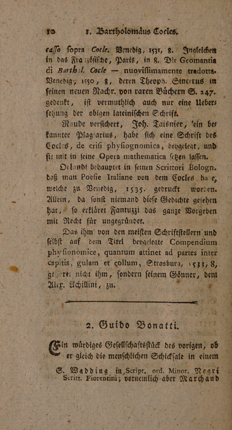 1 4 — 1 5 10 Bartholomäus Coclest caſſo ir Cocle. Venedig, 1531, 9. Angleichen gedenkt, iſt vermuthlich auch nur eine Ueber: ſetzung der obigen lateiniſchen Schrift. 0 kannter Plagiarius, habe ſich eine Schrift des Cocles, de criſi phyſiognomica, beygelegt, und fir mit in feine Opera mathematica ſetzen laſſen. 4 DOilondi behauptet in feinen Scrittori Bologn. daß man Poefie Italiane von dem Cocles habe, Allein, da ſonſt niemand dieſe Gedichte geſehen hat, ſo erklaͤret Fantuzzi das ganze Vorgeben 0 Ar. e zu. „ / Scritt. Fiorentini; vernemlich aber M ar ch 10 d 7 r