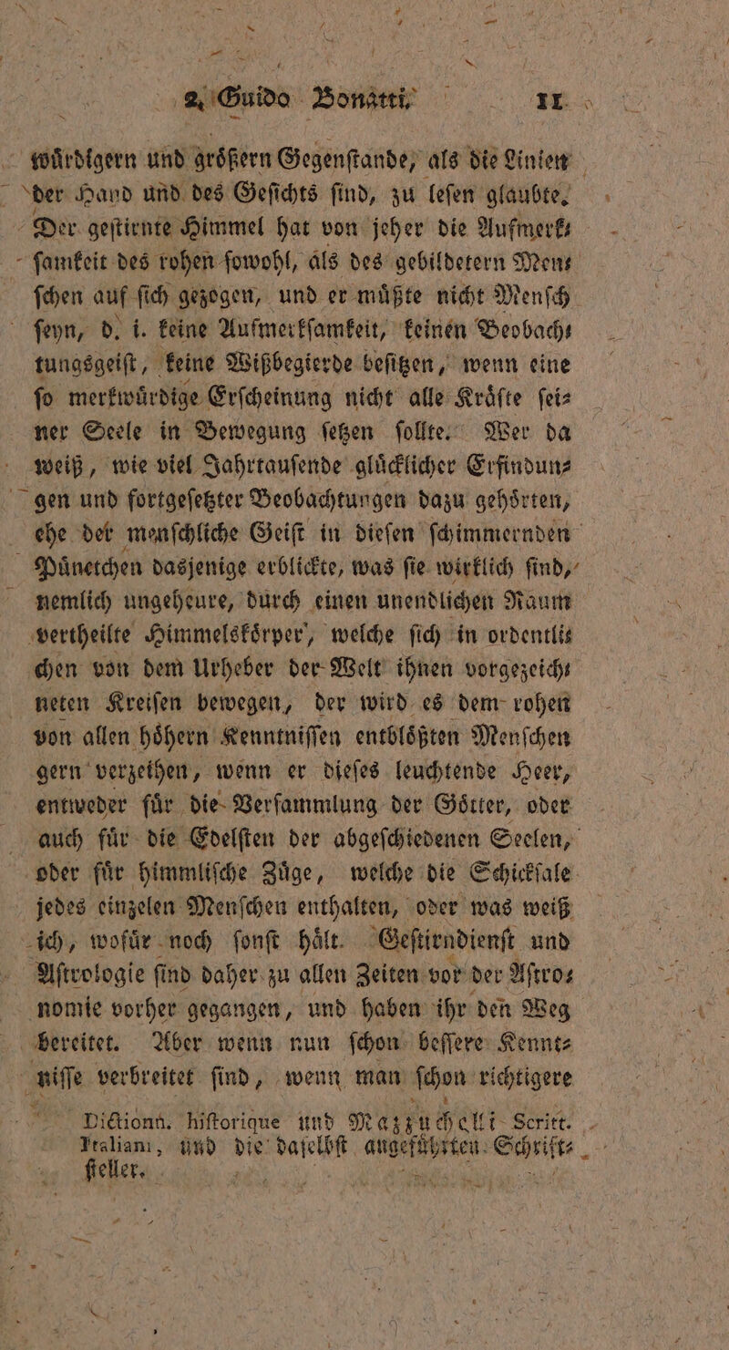pen 2. Guido Bonatti. e A der Hand und des Geſichts find, zu leſen glaubte. Der geſtirnte Himmel hat von jeher die Aufmerk⸗ ſamkeit des rohen ſowohl, als des gebildetern Men— ſchen auf ſich gezogen, und er muͤßte nicht Menſch ſeyn, d. i. keine Aufmerkſamkeit, keinen Beobach⸗ tungsgeiſt, keine Wißbegierde beſitzen, wenn eine ſo merkwürdige Erſcheinung nicht alle Kräfte ſei⸗ ner Seele in Bewegung ſetzen ſollte. Wer da weiß, wie viel Jahrtauſende gluͤcklicher Erfindun⸗ gen und fortgeſetzter Beobachtungen dazu gehoͤrten, Paͤnetchen dasjenige erblickte, was fie wirklich find, vertheilte Himmelskoͤrper, welche ſich in ordentlis chen von dem Urheber der Welt ihnen vorgezeich | neten Kreifen bewegen, der wird es dem rohen von allen hoͤhern Kenntniſſen entbloͤßten Menſchen gern verzeihen, wenn er dieſes leuchtende Heer, entweder fuͤr die Verſammlung der Goͤtter, oder jedes einzelen Menſchen enthalten, oder was weiß ich, wofuͤr noch ſonſt Hält. Geſtirndienſt und Aſtrologie ſt ind daher zu allen Zeiten vor der Aſtro⸗ nomie vorher gegangen, und haben ihr den Weg | bereitet. Aber wenn nun ſchon beſſere Kennt⸗ ie verbreitet ſind, wenn man ſchon richtigere Dictiong. hiſtorique und Mat he Seritt. ſteller.