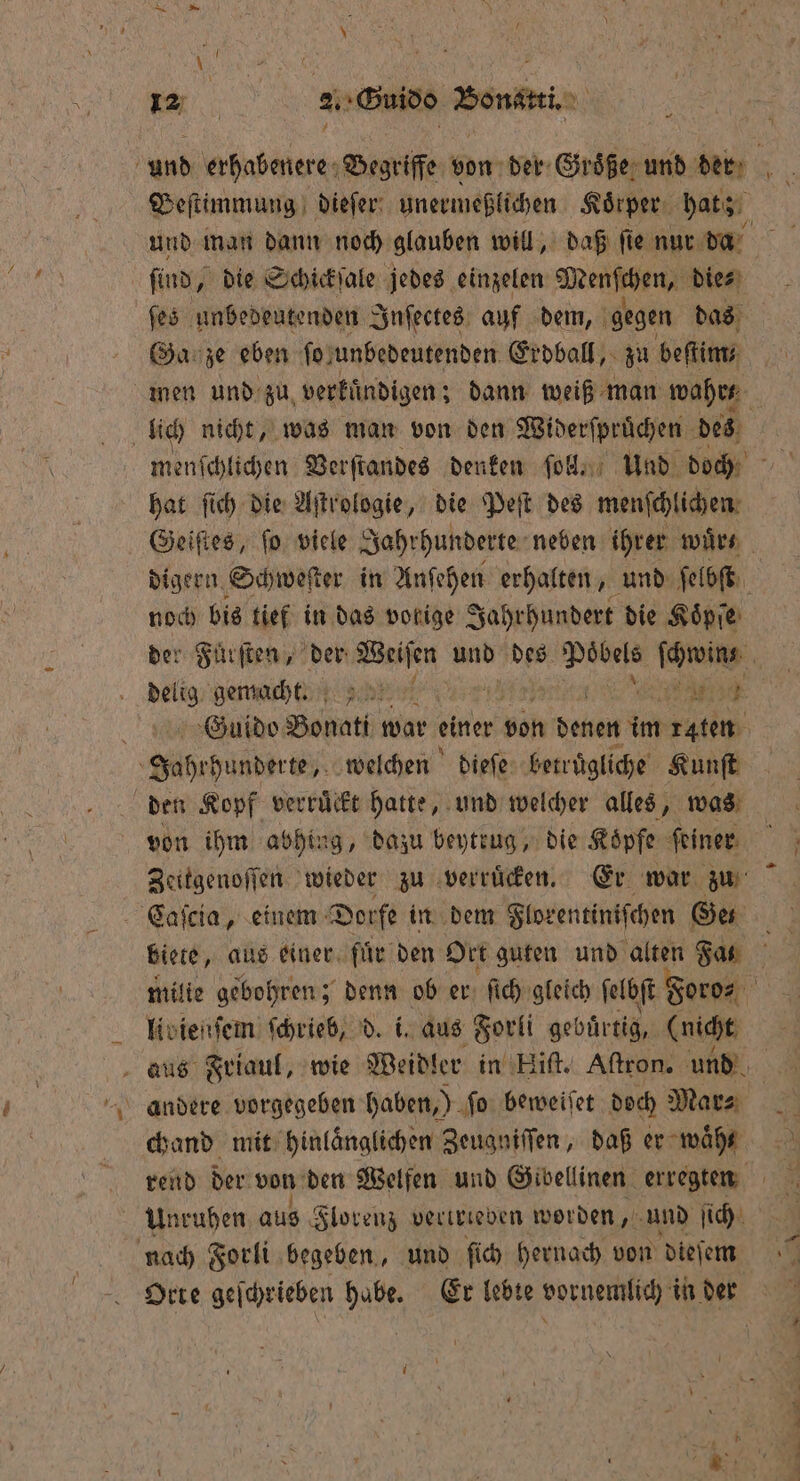 find, die Schickſale jedes einzelen Menſchen, die⸗ ſes unbedeutenden Inſectes auf dem, gegen das Ga ze eben fo} unbedeutenden Erdball, zu beſtim⸗ lich nicht, was man von den Widerſprüchen des hat ſich die Aſtrologie, die Peſt des menſchlichen noch bis tief in das vorige Jahrhundert die Koͤpſe delig gemacht. | EINE Guido Bonati war einer von denen im raten Jahrhunderte, welchen dieſe betruͤgliche Kunſt den Kopf verruͤckt hatte, und welcher alles, was von ihm abhing, dazu beytrug, die Koͤpfe feiner Zeitgenoſſen wieder zu verruͤcken. Er war zu Caſcia, einem Dorfe in dem Florentiniſchen Ges livienſem ſchrieb, d. i. aus Forli gebuͤrtig, (nicht andere vorgegeben haben,) ſo beweiſet doch Mar⸗ chand mit hinlaͤnglichen Zeugniſſen, daß er wahr Unruhen aus Florenz vertrieben worden, und ſich nach Forli begeben, und ſich hernach von dieſem Orte geſchrieben habe. Er lebte vornemlich in der * PF