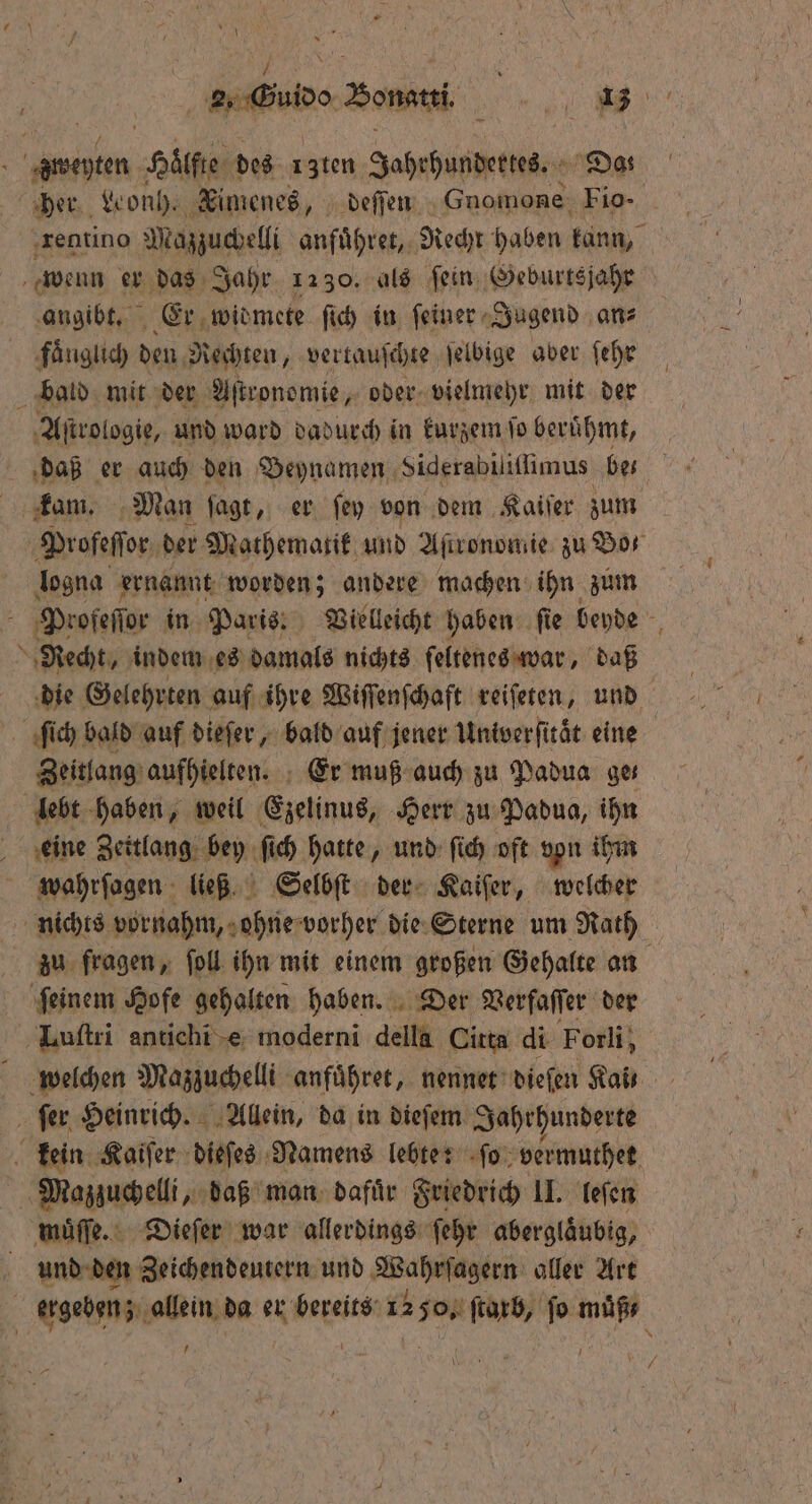 &amp; Y 2, Guide Bona 1 e weten an des 13ten Jahrhundertes. Da: her Won). Timenes, deſſen Gnomone Fio- rentino Maszucbelli anführen, Recht haben kann, wenn er das Jahr 1230. als fein, ‚Geburtsjahr angibt. Er widmete ſich in ſeiner Jugend an⸗ faͤnglich den Rechten, vertauſchte ſelbige aber ſehr bald mit der Aſtronomie, oder vielmehr mit der Aſtrologie, und ward dadurch in kurzem ſo beruͤhmt, daß er auch den Deynamen Siderabiliſſimus be- kam. Man ſagt, er ſey von dem Kaiſer zum 8 Profeſſor der Mathematik und Aſtronomie zu Bor logna ernannt worden; andere machen ihn zum . Profeſſor in Paris; Vielleicht haben ſie beyde 5 Recht, indem es damals nichts ſeltenes war, daß die Gelehrten auf ihre Wiſſenſchaft reiſeten, und ſich bald auf dieſer, bald auf jener Univerſitaͤt eine Zeitlang aufhielten. Er muß auch zu Padua ger lebt haben, weil Ezelinus, Herr zu Padua, ihn eine Zeitlang bey ſich hatte, und ſich oft von ihm wahrſagen ließ. Selbſt der Kaiſer, welcher nichts vornahm, ohne vorher die Sterne um Rath zu fragen, fol ihn mit einem großen Gehalte an ‚feinem Hofe gehalten haben. Der Verfaſſer der Luſtri antichi e moderni della Citta di Forli; welchen Mazzuchelli anfuͤhret, nennet dieſen Kaß ſer Heinrich. Allein, da in dieſem Jahrhunderte kein Kaiſer dieſes Namens lebte: ſo vermuthet Mazzuchelli, daß man dafuͤr Friedrich II. leſen muͤſſe. Dieſer war allerdings ſehr abergläubig, und den Zeichendeutern und Wahrſagern aller Art f ergeben; allein da er bereits 12 50, ſtarb, fo muͤß⸗ 1 ! I — Ahle