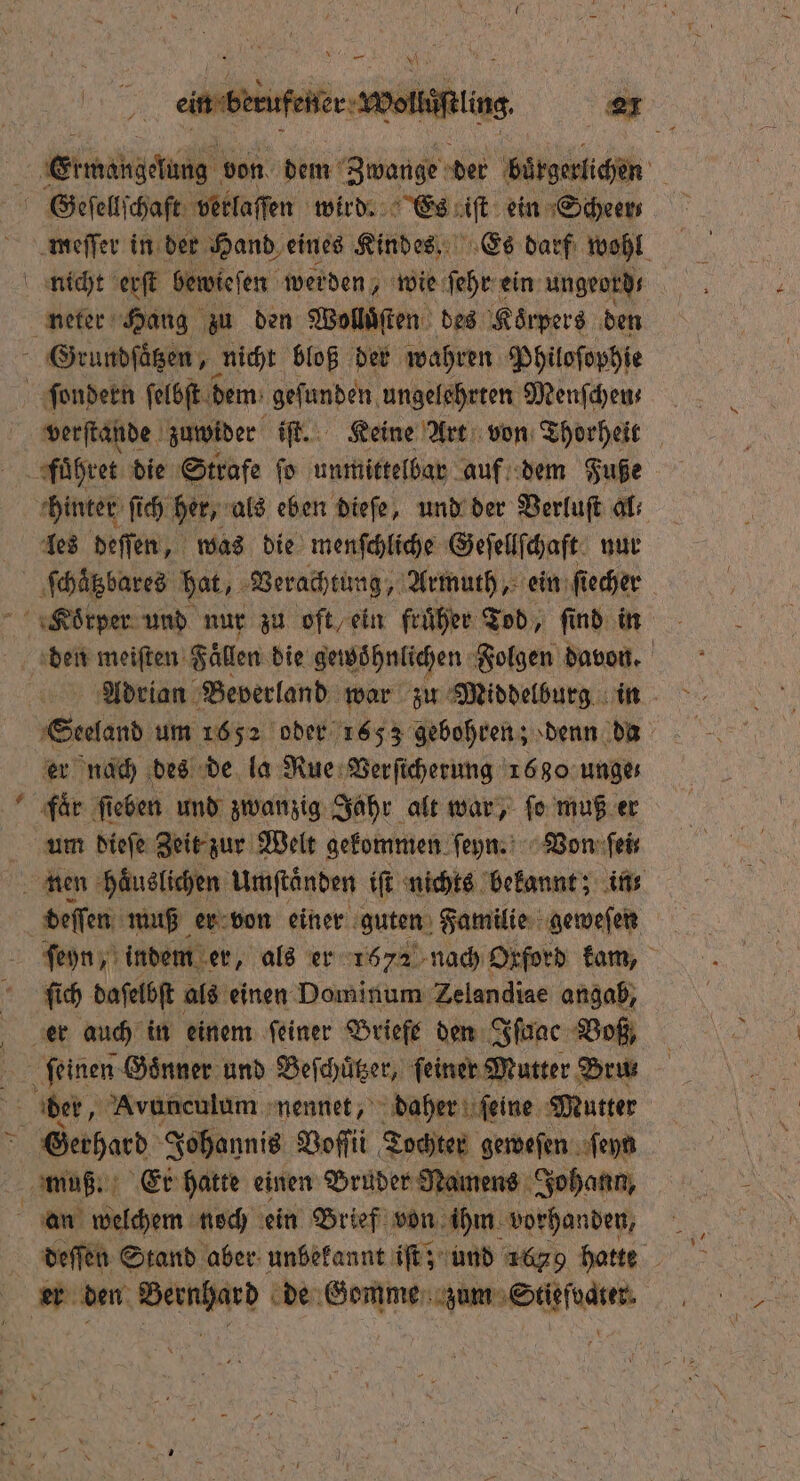 * meſſer in der Hand eines Kindes. Es darf wohl neter Hang zu den Wolluͤſten des Koͤrpers den verſtande zuwider iſt. Keine Art von Thorheit hinter fi ſich her, als eben dieſe, und der Verluſt al; les deſſen, was die menſchliche Geſellſchaft nur * den meiſten Fällen die gewöhnlichen Folgen davon. Adrian Beverland war zu Middelburg in Secland um 1652 oder 1653 gebohren; denn da er nach des de la Rue Verſicherung 1680 unge faͤr fi ieben und zwanzig Jahr alt war, ſo muß er um dieſe Zeit zur Welt gekommen ſeyn. Von ſei⸗ ſich daſelbſt als einen Dominum Zelandiae angab, an welchem noch ein Brief von ihm vorhanden, 5 deſſen Stand aber unbekannt iſt; und 1629 hatte