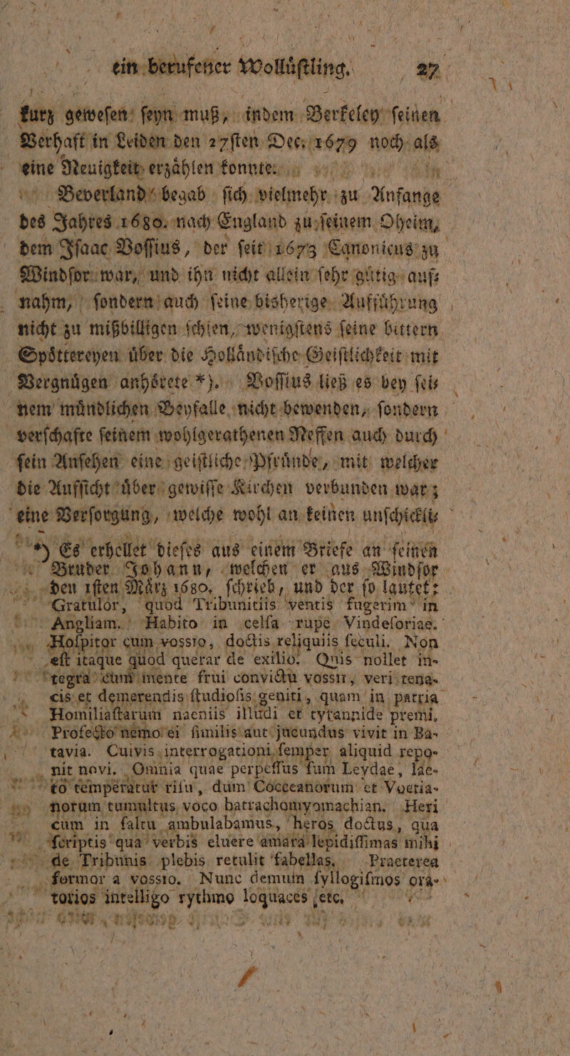 * N f Berhaft in Leiden den zyſten Dec; 1679 noch als eine Neuigkeit erzählen konnt: dem Iſaac Voſſius, der ſeit 1673 Canonicus zu Windſor war, und ihn nicht allein ſehr guͤtig auf nicht zu mißbilligen ſchlen, wenigſtens feine bittern 5 Spoͤttereyen uͤber die Hollaͤndiſche Geiſtlichkeit mit Vergnuͤgen anhoͤrete ). Voſſius ließ es bey ſei— verſchafte feinem wohlgerathenen Neffen auch durch fein Anſehen eine geiſtliche Pfruͤnde, mit welcher die Aufſicht uͤber gewiſſe Kirchen verbunden war; 8 a Es erhellet dieſes aus einem Briefe an ſeinen den fen März 1680, ſchrieb, und SGratulor, quod Tribunitiis ventis fugerim in Angliam. FHabito in celſa rupe Vindeſoriae. ar Holſpitor cum vossto, doctis xeliquiis feculi. Non eſt itaque quod querar de exilio. Quis nollet in- * reg che inte frui convictu vossir, veri tena-· dis et demerenclis ſtudiolis geniti, quam in patria Homiliaſtarum naeniis illudi et tytannide premi, Prolecto nemo ei ſimilis aut jueundus vivit in Ba- tavia. Cuivis interrogationi ſemper aliquid repo- nit navi. Omnia quae perpeffus fum Leydae, Iae- t temperatur ritu, dum Cocceanorum ct Voectia- nauorum tummitus voco batrachamyomachian. Heri Cum in laltu ambulabamus, heros doctus, qua ſoeriptis qua verbis eluere amara lepidiſſimas mihi dae Tribunis plebis retulit fabellas. Praeterea f 7 „ 1 Tꝗ0c,rios intelligo rythmo loquaces eto. AP 6 e * N 28. 99 1 RE N 141 15 u Gr’ 1 / 1 1