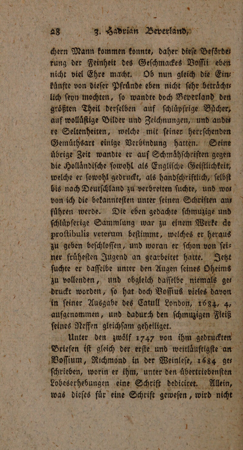 1 25 . Abe Been, chern Wü kommen konnte, daher ee rung der Feinheit des Geſchmackes Voſſii eben . nicht viel Ehre macht. Ob nun gleich die Ein fünfte von dieſer Pfruͤnde eben nicht ſehr betraͤchtt groͤßten Theil derſelben auf ſchluͤpfrige Buͤcher, auf wolluͤſtige Bilder und Zeichnungen, und andes re Seltenheiten, welche mit ſeiner herrſchenden Gemüthsart einige Verbindung hatten. Seine übrige Zeit wandte er auf Schmaͤhſchriſten gegen die Holländiſche ſowohl als Engliſche Geiſtlichkeit, welche er ſowohl gedruckt, als handſchriftlich, ſelbſt bis nach Deutſchland zu verbreiten ſuchte, und wos von ich die bekannteſten unter ſeinen Schriften an fuͤhren werde. Die eben gedachte ſchmuzige und ſchluͤpferige Sammlung war zu einem Werke de proſtibulis veterum beſtimmt, welches er heraus zu geben beſchloſſen, und woran er ſchon von Wer 5 ner fruͤheſten Jugend an gearbeitet hatte. Jetzt ri 8 ſuchte er daſſelbe unter den Augen feines Of heims \ zu vollenden, und obgleich daſſelbe niema ge 20 druckt worden, fo hat doch Voſſius vieles davon 171 in ſeiner Ausgabe des Catull London, 1684, 4 aufgenommen, und dadurch den ſchmuzigen Bu feines Neffen gleichſam geheiliget. e Unter den zwölf 1747 von ihm wenne, Briefen iſt gleich der erſte und weitläuftigſte an Voſſium, Richmond in der Weinleſe, 1684 ges ſchrieben, worin er ihm, unter den ee. Lobeserhebungen eine Schrift debicivet, A 5 was dieſes fuͤr eine Schrift geweſen, wird nicht =