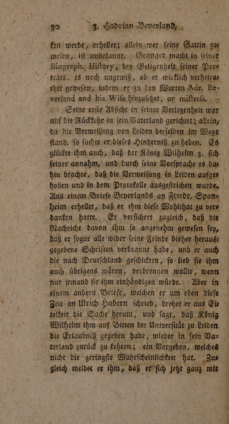 | * 3 Bebra Weber W weſen, iſt unbekannt. Granger macht in ſein Seine erſte Abſicht in ſeiner Verlegenheit war da die Verweiſung von Leiden derſelben in Wege ſtand, ſo ſuchte er dieſes Hinderniß zu heben. Es gluͤckte ihm auch, daß der Konig Wilhelm 3. fi ch Aus einem Briefe Beverlands an Friedr. Span⸗ danken hatte. Er verſichert zugleich, daß die Nachricht davon ihm ſo angenehm geweſen ſey, daß er ſogar alle wider ſeine Feinde bisher h era u gegebene Schriften verbrannt habe, und er auch die nach Deutſchland geſchickten, ‘po lieb fe ihm * einem andern Briefe, welchen er um eben dieſe telkeit die Sache herum, und ſagt, daß Wilhelm ihm auf Bitten der Univerfität zu 9 05 terland zuruck zu kehren; ein Vorgeben, welches nicht die geringſte Wahrſcheinlichkeit hat. „Bus gleich meldet er ihm, daß ech jetzt ganz ni