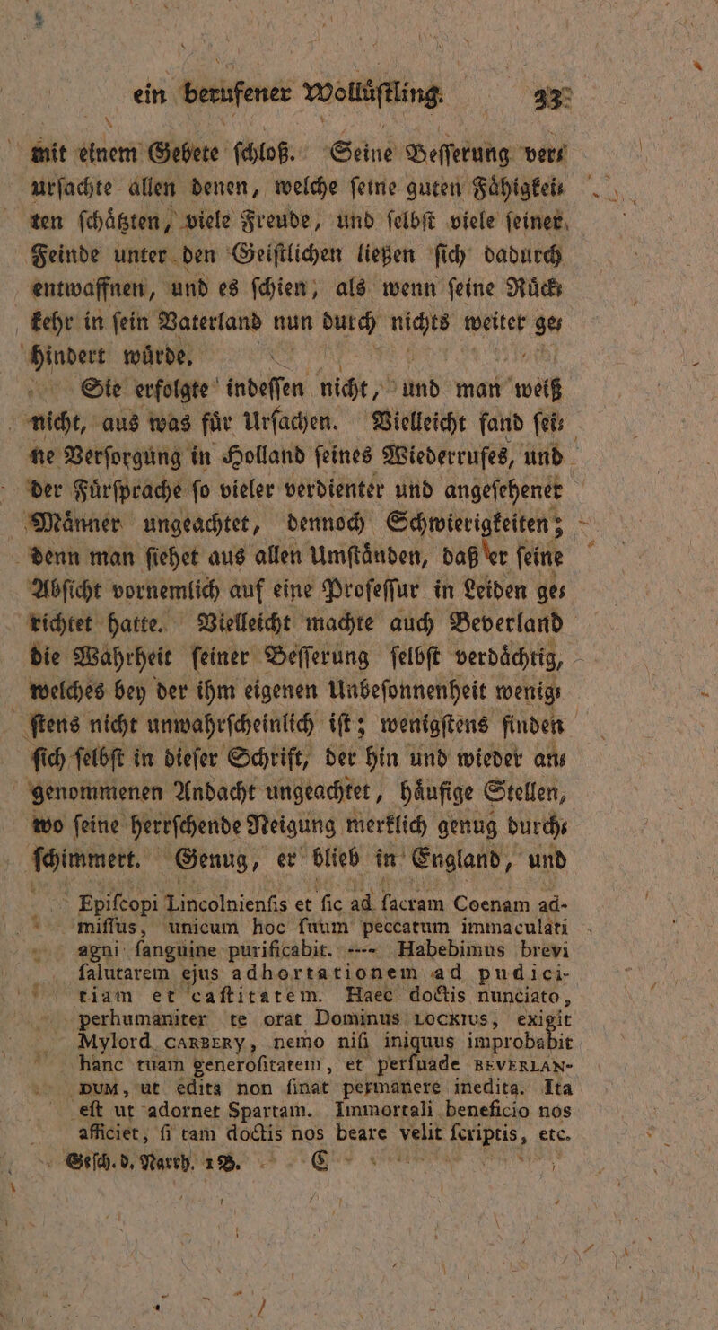 N ei k } - 4 | 55 = mit einem Gebete ſchloß. Seine Beſſerung vers urſachte allen denen, welche feine guten Faͤhigkeis ten ſchaͤtzten, viele Freude, und ſelbſt viele ſeiner Feinde unter den Geiſtlichen ließen ſich dadurch entwaffnen, und es ſchien, als wenn feine Rück kehr in ſein Vaterland nun durch nichts weiter ges hindert wurde. | Sie erfolgte indeſſen nicht, und man weiß nicht, aus was für Urſachen. Vielleicht fand fe ne Verſorgung in Holland feines Wiederrufes, und der Fuͤrſprache ſo vieler verdienter und angeſehenet Maͤnner ungeachtet, dennoch Schwierigkeiten; Re denn man ſiehet aus allen Umftänden, daß er ſeine Abſicht vornemlich auf eine Proſeſſur in Leiden ges richtet hatte. Vielleicht machte auch Beverland die Wahrheit ſeiner Beſſerung ſelbſt verdächtig, welches bey der ihm eigenen Unbeſonnenheit wenig, ſtens nicht unwahrſcheinlich iſt; wenigſtens finden ſich ſelbſt in dieſer Schrift, der hin und wieder an⸗ | genommenen Andacht ungeachtet, Häufige € Stellen, wo feine herrſchende Neigung merklich genug durch 1 Genug, er blieb in England g und 995 Epiſcopi Lincolnienſis et fic 4d Tacram Coenam ad- miſſus, unicum hoc ſuum peccatum immaculati agni ſanguine purificabit. ---- Habebimus brevi falutarem ejus adhortationem ad pudici- tiam et caftitatem. Haec dodis nunciato , perhumaniter te orat Dominus Lockius, exigit Mylord caxBERy, nemo niſi ini Ne, eie hanc tuam generoſitatem, et perfuade BEVERLAN- DN, ut edits non ſinat permanere inedita. Ita eſt ur adornet Spartam. Immortali beneficio nos aficiet, fi tam doctis nos beare velit a LER etc. Seſch. d. Narrh. 1B. mens N un