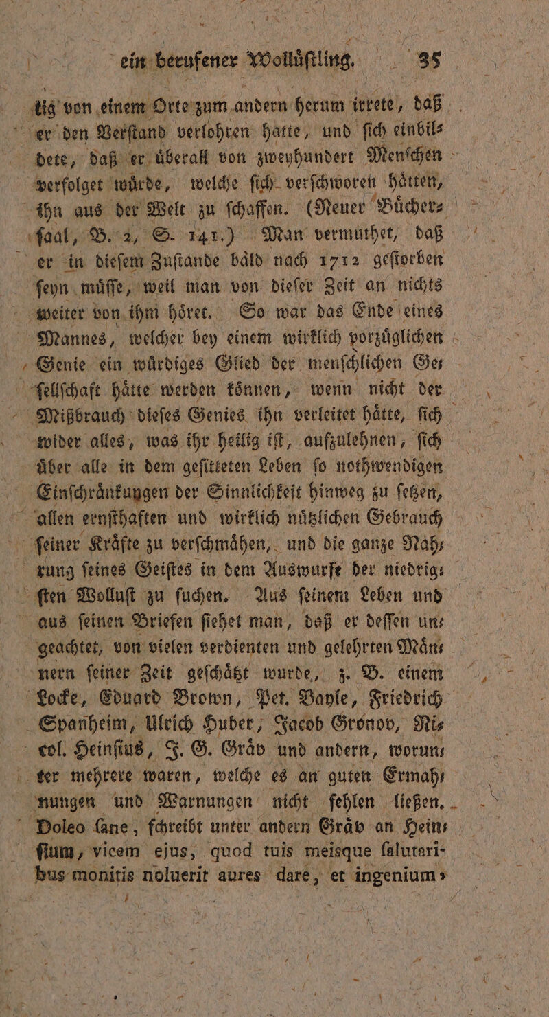 en von einem Orte zum andern herum irrete, daß er den Verſtand verlohren hatte, und ſich einbil⸗ dete, daß er uberall von zweyhundert Menſchen verfolget wurde, welche fih- verſchworen haͤtten, ihn aus der Welt zu ſchaffen. (Neuer Buͤcher⸗ ſaal, B. 2, S. PR Man vermuthet, daß er in dieſem Zuſtande bald nach 1712 geſtorben ſeyn muͤſſe, weil man von dieſer Zeit an nichts weiter von ihm hoͤret. So war das Ende eines Mannes, welcher bey einem wirklich vorzuͤglichen ſellſchaft haͤtte werden koͤnnen, wenn nicht der wider alles, was ihr heilig iſt, aufzulehnen, ſich uͤber alle in dem geſitteten Leben ſo nothwendigen Einſchraͤnkungen der Sinnlichkeit hinweg zu ſetzen, allen ernſthaften und wirklich nuͤtzlichen Gebrauch feiner Kräfte zu verſchmaͤhen, und die ganze Nah⸗ rung ſeines Geiſtes in dem Auswurfe der niedrig ſten Wolluſt zu ſuchen. Aus ſeinem Leben und aus ſeinen Briefen ſiehet man, daß er deſſen uns geachtet, von vielen verdienten und gelehrten Mäns nern feiner Zeit geſchaͤtzt wurde, z. B. einem EN Eduard Brown, Pet. Bayle, Friedrich Spanheim, Ulrich Huber, Jacob Gronov, Nis col. Heinſt us, J. G. Graͤv und andern, woruns ter mehrere waren, welche es an guten Ermahı ſium, vicem ejus, quod tuis meisque falutari- ER N
