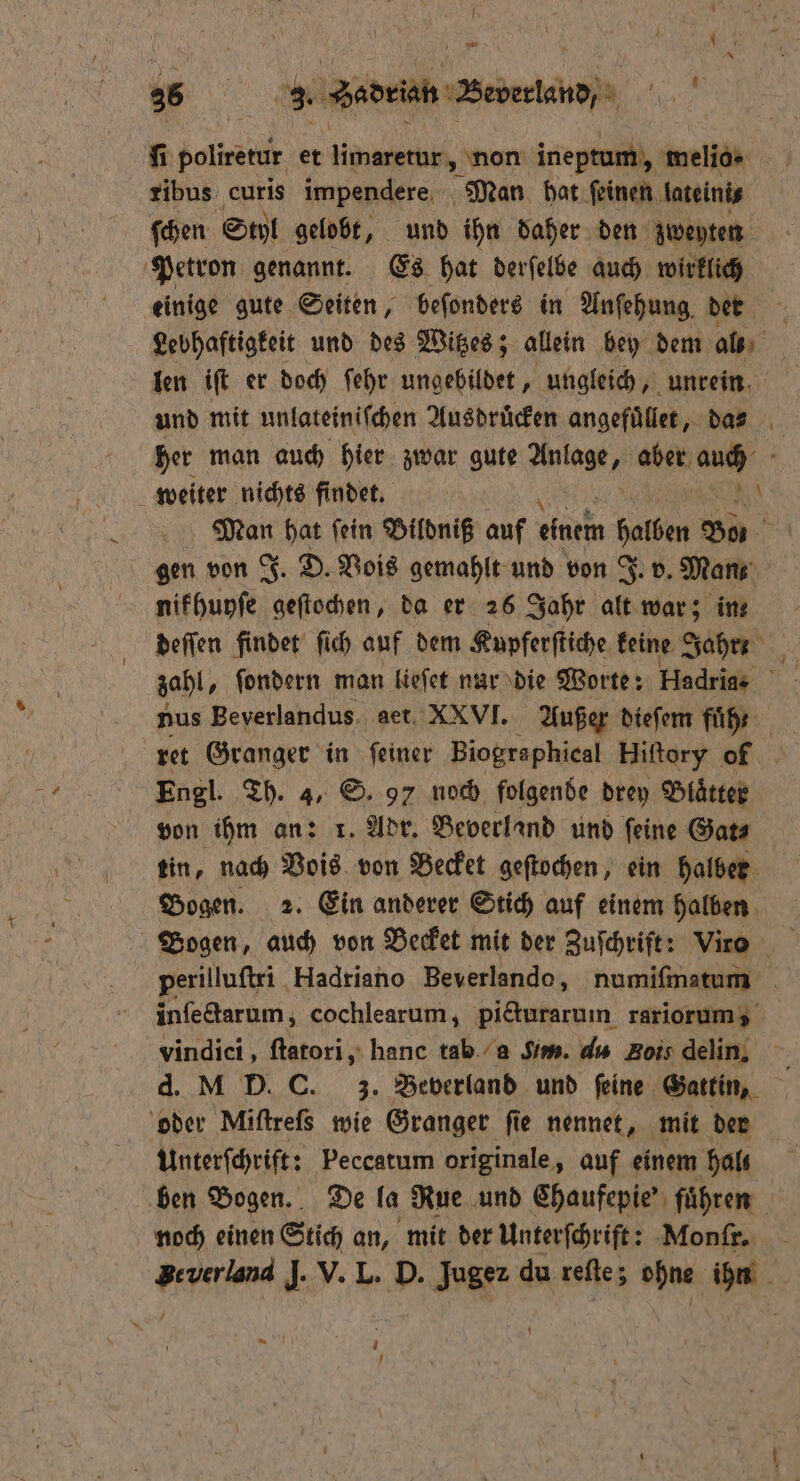 A pm 1 3 * „% Sedeiab Beverland . fi poliretir et limaretur, non ineptum, melio» ribus curis impendere Man hat ſeinen lateini⸗ ſchen Styl gelobt, und ihn daher den zweyten Petron genannt. Es hat derſelbe auch wirklich einige gute Seiten, beſonders in Anſehung der Lebhaftigkeit und des Witzes; allein bey dem al len iſt er doch ſehr ungebildet, ungleich, unrein und mit unlateiniſchen Ausdrucken angefuͤllet, das- her man auch hier zwar gute Ale aber auch weiter nichts findet. | RN Wi hat ſein Bildniß auf einem Sen Bos 0 gen von J. D. Vois gemahlt und von J. v. Mans nifhunfe „ da er 26 Jahr alt war; ins deſſen findet ſich auf dem Kupferſtiche keine Jahr: zahl, ſondern man lieſet nar die Worte: Hadria- nus Beverlandus. aet. XXVI. Außer dieſem fuͤh 8 ret Granger in ſeiner Biographical Hiſtory of | Engl. Th. 4, S. 97 noch folgende drey Blätter von ihm an: 1. Adr. Beverland und feine Gat⸗ tin, nach Vois von Becket geſtochen, ein halber Bogen. 2. Ein anderer Stich auf einem halben Bogen, auch von Becket mit der Zuſchrift: Virs perilluſtri Hadriano Beverlando, numiſmatum inſectarum; cochlearum, picturarum rariorum, vindici, ſtatori, hanc tab a Sim. d Bois delin. d. M D.C. z. Beverland und feine Gattin, oder Miſtreſs wie Granger ſie nennet, mit der Unterſchrift: Peccatum originale, auf einem hals ben Bogen. De la Rue und Chaufepie' führen noch einen Stich an, mit der Unterſchrift: Monſr. Zeverland J. V. L. D. Jugez du reſte; ohne ihn