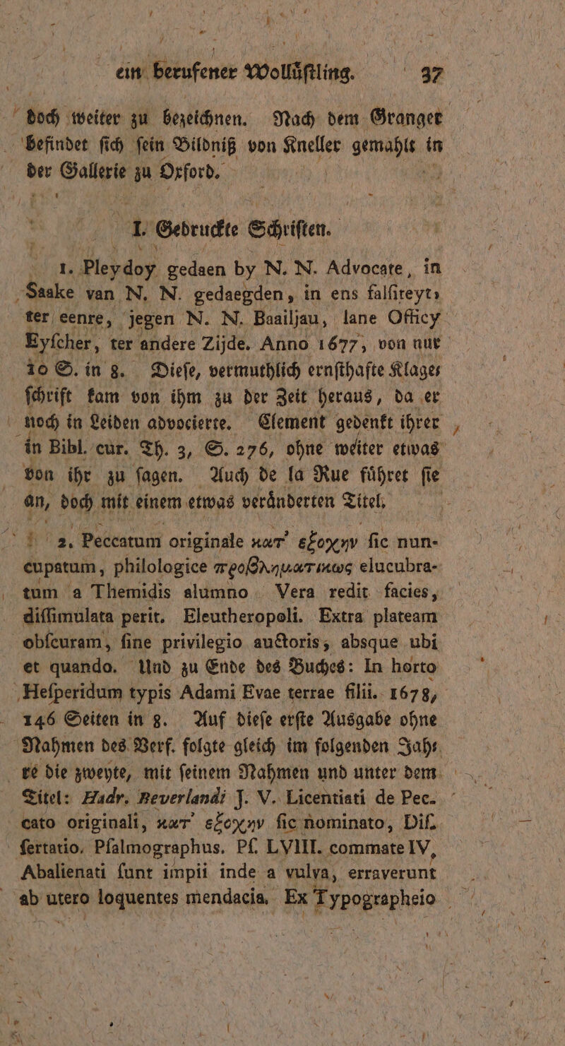 AR MR IN. 1 ein berufener Wolläfilin. 37 doch weiter zu bezeichnen. Nach dem Granger befindet ſich ſein Bildniß von Ruch gemäht in * DEN zu Oxford. N 5 Gedruckt Schiiten. 1. edge gedaen by N. N. Advocate, in ‚Saake van N. N. gedaegden, in ens falſiteyt; ter eenre, jegen N. N. Baailjau, lane Officy Zyfcher, ter andere Zijde. Anno 1677, von nur 10 S. in 3. Dieſe, vermuthlich ernſthafte Klages ſchrift kam von ihm zu der Zeit heraus, da er b noch in Leiden advocierte. Element gedenkt ihrer in Bibl. cur. Th. 3, S. 276, ohne weiter etwas | von ihr zu ſagen. Auch de la Rue fuͤhret ſie an, bp mit einem etwas veränderten Titel, | 23. Peceatum originale Ac ekeym ſie nun- cupatum, philologice meo@NnuaTiRwg elucubra- tum a Themidis alumno Vera redit facies, diſſimulata perit. Eleutheropoli. Extra plateam obſcuram, fine privilegio auctoris, absque ubi et quando. Und zu Ende des Buches: In horto Heſperidum typis Adami Evae terrae fili. 167 8, 146 Seiten in 8. Auf dieſe erſte Ausgabe ohne Nahmen des Verf. folgte gleich im folgenden Jah Titel: Hudr. Beverlandi J. V. Licentiati de Pee. cato originali, dt S ονασ ſie nominato, Diſ. ſertatio. Pfalmographus. Pf. LVIII. commate IV, Abalienati ſunt impii inde a vulva, erraverunt ab utero loquentes mendacia, Ex Arpageapheio 175