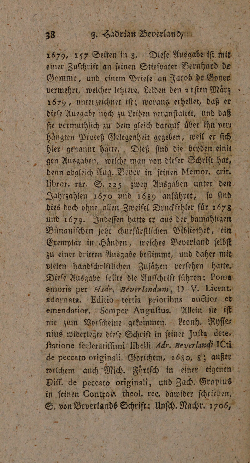 1 1679, 157 Seiten in g. Dieſe Ausgabe iſt es einer Zuſchrift an feinen Stiefvater Bernhard de Gomme, und einem Briefe an Jacob de Goyer 1679, unterzeichnet iſt; woraus erhellet, daß er dieſe Ausgabe noch zu Leiden veranſtaltet, und DaB fie vermuthlich zu dem gleich darauf uͤber ihn! ver hangen Proteß Gelegenheit gegeben, weil er ſich hier genannt hatte, „Dieß find die beyden a denn obgleich Aug. Beyer in feinen Memor. . libror. rar. S. 225 zwey Ausgaben unter den Dies doch ohne, ollen. Zweifel Druckfehler fuͤr 1678 und 1679. Judeſſen hatte er aus der demahlden Buͤnauiſchen jetzt churfürſtlichen Bibliothek, ein Exemplar in Handen, welches Veverland ſelbſt vielen handſchriftlichen Zuſaͤtzen verſehen hatte. nie zum Vorſcheine gekommen. Leonh. Nyſſe⸗ ſtatione ſeeleratiſſimi libelli Adr. Beverlandi ICti * von Beverlands Schrift: Unſch. Nachr. 1706, —