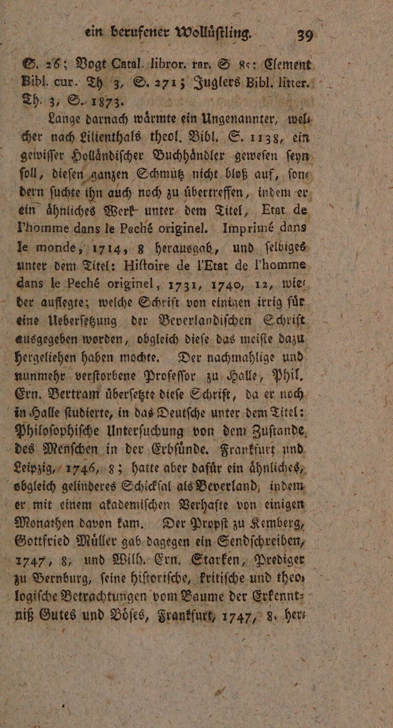 S. 26; Vogt Catal ‚libror. rar, S 8: Clement Bibl. cur. u, ©. 2713 Juglers Ri ha 17 Eh. S., na 968 Lange darnach wärme ein Ungenannter, nd cher nach Lilienthals theol. Bibl. S. 1138, ein gewiſſer Holläͤndiſcher Buchhaͤndler geweſen ſeyn foll, dieſen „ganzen Schmutz nicht bloß auf, ſon⸗ | dern ſuchte ihn auch noch zu uͤbertreffen, indem er ein ähnliches Werk unter dem Titel, Etat de Thomme dans le Peché originel. Imprimé dans „ monde, 1714, 8 herausgab, und ſelbiges unter dem Titel: Hiſtoire de Etat de homme dans le Pech& originel, 1731, 1740, 12, wie! der auflegte; welche Schrift von einigen irrig für. eine Ueberſetzung der Beverlandiſchen Schrift ausgegeben worden, obgleich dieſe das meiſte dazu hergeliehen haben mochte. Der nachmahlige und nunmehr verſtorbene Profeſſor zu Halle, Phil. Ern. Bertram überfetgte diefe Schrift, da er noch in Halle ſtudierte, in das Deutſche unter dem Titel: Philoſophiſche Unterſuchung von dem Zuſtande des Menſchen in der Erbſuͤnde. Frankfurt und Leipzig, 1746, 8; hatte aber dafuͤr ein aͤhnliches, obgleich gelinderes Schickſal als Beverland, indem er mit einem akademiſchen Verhafte von einigen Monathen davon kam. Der Propſt zu Kemberg, Gottfried Müller gab⸗ dagegen ein Sendſchreiben, 5 1747, 8, und Wilh. Ern. Starken, Prediger | zu Bernburg, feine hiſtoriſche, kritiſche und theo logiſche Betrachtungen vom Baume der Erkennt⸗ . niß Sans und Böfes, Frankfurt, 1 77, 9. her