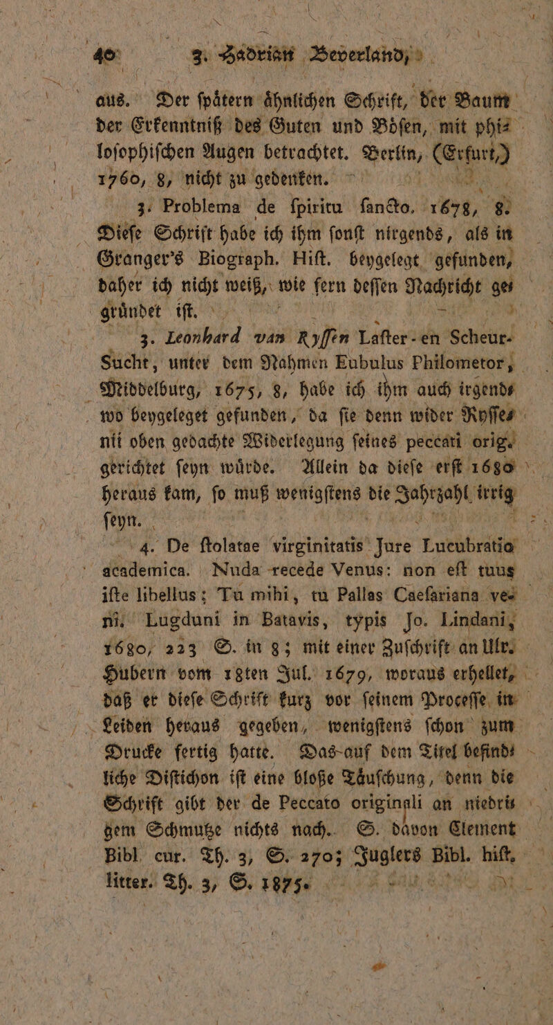 | 40% . 3. Sadrian Beverland/ e es. PR foäterm ähnlichen Schrift, der Baum der Erkenntniß des Guten und Boͤſen, mit phi?2 loſophiſchen Augen betrachtet. e ee 1560, 8, nicht zu gedenken. | 34 Problema de fpiritu ſancto. BR 8. 2 Diefe Schrift habe ich ihm ſonſt nirgends, als in Granger's Biograph. Hiſt. beygelegt gefunden, | daher ich 55 weine wie fern deſſen Nachricht ae gründet iſt. 5 nb van en Laſter - en 0 Sucht, unter dem Nahmen Eubulus Philometor, Middelburg, 1675, 8, habe ich ihm auch irgend⸗ wo beygeleget gefunden, da ſie denn wider Ryſſe⸗ / nii oben gedachte Widerlegung ſeines peccati orig. gerichtet ſeyn wuͤrde. Allein da dieſe erſt 16860 heraus kam, ſo muß ee die Jahre his, jun: 55 4. De ſtolatae virginitatis e Tukübritte 5 academica. Nuda recede Venus: non eſt tuus ifte libellus; Tu mihi, tu Pallas Caefariana ves ni. Lugduni in Batavis, typis Jo. Lindani, 1680, 223 S. in g; mit einer Zuſchrift an Ulr. Hubern vom ıgten Jul. 1679, woraus erhellet, daß er dieſe Schriſt kurz vor ſeinem Proceſſe in Drucke fertig hatte. Das auf dem Tiref befind⸗ N liche Diſtichon iſt eine bloße Taͤuſchung, denn die Schrift gibt der de Peccato origingli an niedrs gem Schmutze nichts nach. S. davon Clement Bibl cur. Th. 3, S. 270; Juglers Pr hiſt.