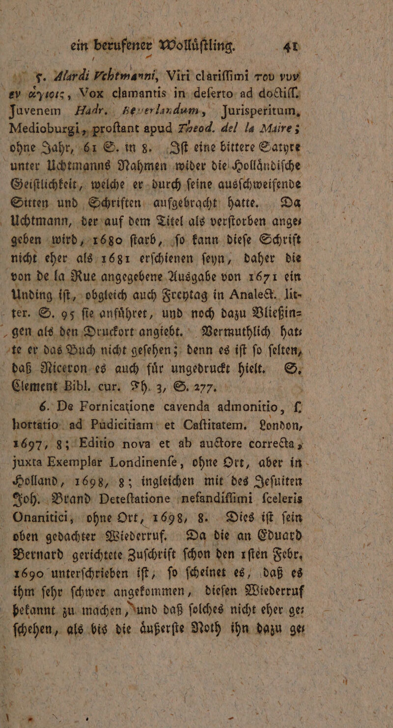 ö Bet F. Alardi FEUER Viri elariſſimi rov vun) ey c ο˙, Vox clamantis in deſerto ad doctiſſ. unter Uchtmanns Nahmen wider die Hollaͤndiſche Geiſtlichkeit, welche er durch ſeine ausſchweifende Sitten und Schriften aufgebracht hatte. Da Uchtmann, der auf dem Titel als verſtorben anges geben wird, 1680 ſtarb, ſo kann dieſe Schrift nicht eher als 1681 erſchienen ſeyn, daher die von de la Rue angegebene Ausgabe von 1671 ein # „gen als den Druckort angiebt. Ver muthlich hats Clement Bibl. eur. Fh. 3, S. 277. f 6. De Fornicatione cavenda admonitio, . Holland, 1698, 8; ingleichen mit des Jeſuiten Joh. Brand Deteſtatione nefandiſſimi ſceleris oben gedachter Wiederruf. Da die an Eduard 1690 unterſchrieben iſt, ſo ſcheinet es, daß es ihm ſehr ſchwer angekommen, dieſen Wiederruf bekannt zu machen, Jund daß ſolches nicht eher ge⸗