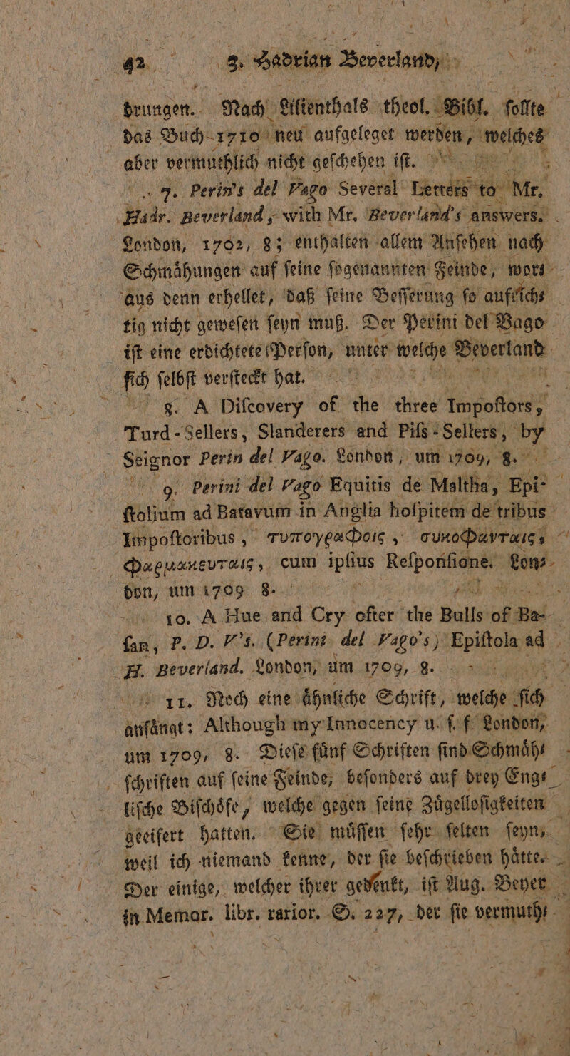 \ # „„ Sedrlen — „ * drungen. Nach Lilienthals theol. ı il. ſolte das Buch 1776 neu aufgeleget werden, ae aber vermuthlich nicht geſchehen iſt. 7. Perin’s del Pago Several' ed idr. Beverland, with Mr. Bever and answers. 5 London, 1702, 8; enthalten allem Anſehen nach Schmaͤhungen auf ſeine ſogenannten Feinde worte aus denn erhellet, daß ſeine Beſſerung fo aufrich⸗ tig nicht geweſen ſeyn muß. Der Perini del Bago ft eine erdichtete Perſon, unter en PR N g. A Difcovery of the A Wed Turd - Sellers, Slanderers and Pifs- Sellers, 900 | Seignor perin del vag o. London, um 709, 8. e perini del Pago Equitis de Maltha, Epi- g ſtoljum ad Bata vum in Anglia holpitem de tribus Impoſtoribus, 5 ' rumoyeadboıs 5 gun j,; 7 ca vu cum ipſius wean e don, um 1709 u¾3 8 Pr 10. A Hue and Cry W the Bulls of Be-. fan, P. D. Vs. (Perini del Vapo 89 Epiſtola . FE. Beverland. London, um 1709, g. g 11. Moch eine ahnliche Schrift, welche ch anſängt: Although my Innocency u. ſ f London, um 1709, 8. Dieſe fuͤnf Schriften ſi nd Schmaͤh⸗ ſchriften auf feine Feinde, beſonders auf drey Eng liſche Biſchoͤfe, welche gegen ſeine Zuͤgelloſigkeiten geeifert hatten. Sie muͤſſen ſehr ſelten ſeyn, weil ich niemand kenne, der fie: beſchrieben härter - N Der einige, welcher ihrer gedenkt, iſt Aug. Beyer in Memar. libr. rarior. S. 227, der fie vu