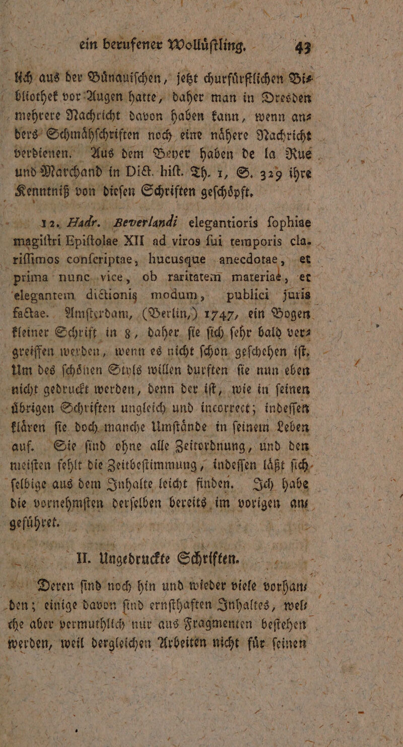 er aus der Buͤnauiſchen, jetzt churfürflichen Bis f bliothek! vor Augen hatte, daher man in Dresden mehrere Nachricht davon haben kann, wenn an⸗ ders Schmähſchriften noch eine naͤhere Nachricht verdienen. Aus dem Beyer haben de la Rue N und Marchand in Die. hiſt. Th. 1, S. 329 ihre „ von Veen Schriften geſchoͤpft. „ 08 A4 . Bever land fe fophiae magiſtri Epiſtolae XII ad viros ſui temporis cla. riſſimos conſeriptae, hucusque 5 * prima nunc vice, ob raritatem materiaè, et elegantem dictionig modum, publici juris factae. Amſterdam, (Berlin,) 1747, ein Bogen f kleiner Schrift in 8, daher ſie fich, ſehr bald ver⸗ greiffen werden, wenn es nicht ſchon geſchehen iſt, um des ſchoͤnen Styls willen durften ſie nun eben nicht gedruckt werden, denn der iſt, wie in feinen ubrigen Schriften ungleich und incorrect; indeſſen klaͤren ſie doch manche Umſtaͤnde in feinem. Leben auf. Sie find ohne alle Zeitordnung, und den meeiſten fehlt die Zeitbeſtimmung, indeſſen laͤßt ſich ſelbige aus dem Inhalte leicht finden. Ich habe a die vornehmſten Aft bereits im ehen an fie 3 f N u B f II. Ungedruckt Schriften. . Denen ſind noch hin und wieder viele vorhan den einige davon ſind ernſthaften Inhaltes, wel— g che aber vermuthlich nur aus Fragmenten beſtehen werden, weil dergleichen Arbeiten nicht fuͤr ſeinen