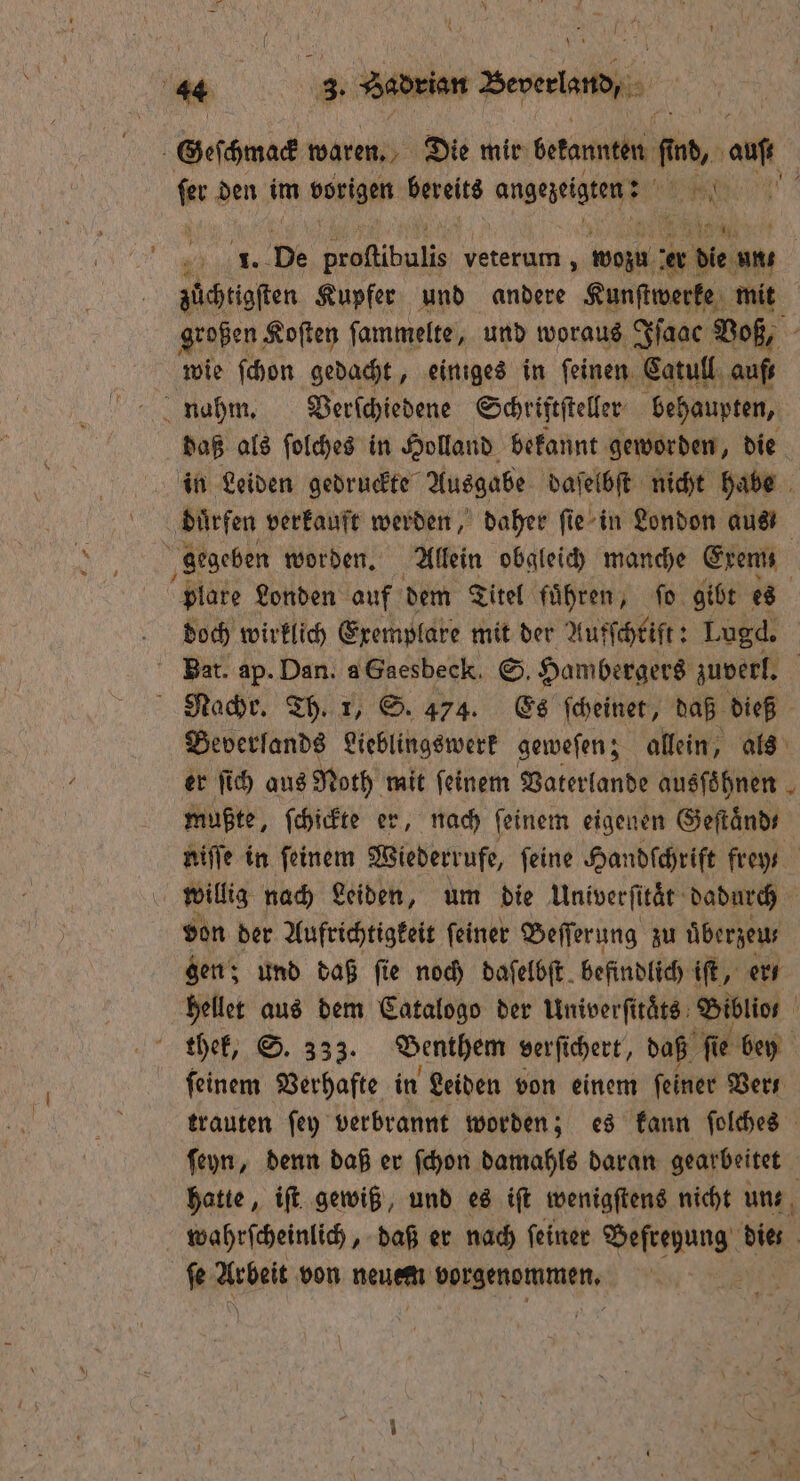 * * Geſchmack waren. Die mir betannten 10 0 al kr den im vorigen hats angezeigten; , 2 1. De e veterum , wozu i die un, | zuͤchtigſten Kupfer und andere Kunſtwerke mit großen Koſten ſammelte, und woraus Iſaac Voß, wie ſchon gedacht, einiges in feinen. Catull aufs daß als ſolches in Holland bekannt geworden, die in Leiden gedruckte Ausgabe daſelbſt nicht habe dürfen verkauft werden, daher ſie in London aus plare Londen auf dem Titel fuͤhren, ſo gibt es doch wirklich Exemplare mit der Aufſchrift: Lugd. Bat. ap. Dan. aGaesbeck. S. Hambergers zuverl. Beverſands Lieblingswerk geweſen; allein, als er ſich aus Noth mit ſeinem Vaterlande ausſoͤhnen mußte, ſchickte er, nach ſeinem eigenen Geftänds niſſe in ſeinem Wiederrufe, ſeine Handſchrift frey willig nach Leiden, um die Univerſitaͤt dadurch von der Aufrichtigkeit ſeiner Beſſerung zu überzeus gen; und daß fie noch daſelbſt befindlich iſt, er hellet aus dem Catalogo der Univerſitaͤs Biblior ſeinem Verhafte in Leiden von einem feiner Vers trauten ſey verbrannt worden; es kann ſolches ſeyn, denn daß er ſchon damahls daran gearbeitet hatte, iſt gewiß, und es iſt wenigſtens nicht uns, wahrſcheinlich, daß er nach ſeiner en die ſe Arbeit von neuem wür, \