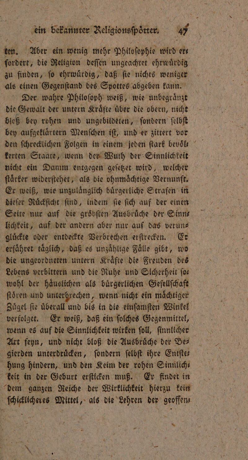 \ W 2 = din bekannte; Betigionsfpöten MW. ten. Aber ein wenig mehr Philoſophie wird ert fordert, die Religion deſſen ungeachtet ehrwuͤrdig zu finden, ſo ehrwuͤrdig, daß ſie nichts weniger als einen Gegenſtand des Spottes abgeben kann. Der wahre Philoſoph weiß, wie unbegraͤnzt die Gewalt der untern Kräfte über die obern, nicht bloß bey rohen und ungebildeten, ſondern ſelbſt bey aufgeklaͤrtern Menſchen iſt, und er zittert vor den ſchrecklichen Folgen in einem jeden ſtark bevoͤl kerten Staate, wenn der Wuth der Sinnlichkeit nicht ein Damm entgegen geſetzet wird, welcher ſtaͤrker widerſtehet, als die ohnmächtige Vernunft. Er weiß, wie unzulaͤnglich buͤrgerliche Strafen in dieſer Nuͤckſicht ſind, indem ſie ſich auf der einen Seite nur auf die groͤbſten Ausbrüche der Sinn lichkeit, auf der andern aber nur auf das verun⸗ gluͤckte oder entdeckte Verbrechen erſtrecken. Er erfaͤhret täglich, daß es unzählige Fälle gibt, wo die ungeordneten untern Kräfte die Freuden des Lebens verbittern und die Ruhe und Sicherheit for wohl der haͤuslichen als bürgerlichen Geſellſchaft ſtoͤren und unterhrechen, wenn nicht ein maͤchtiger Zuͤgel ſie uͤberall und bis in die einſamſten Winkel 5 verfolgen. Er weiß, daß ein ſolches Gegenmittel, wenn es auf die Sinnlichkeit wirken ſoll, ſinnlicher | Art ſeyn, und nicht bloß die Ausbruͤche der Ber gierden unterdruͤcken, ſondern ſelbſt ihre Eniftes hung hindern, und den Keim der rohen Sinnlich⸗ keit in der Geburt erſticken muß. Er findet in dem ganzen Reiche der Wirklichkeit hierzu kein en ale als die Lehren der geoffens / *
