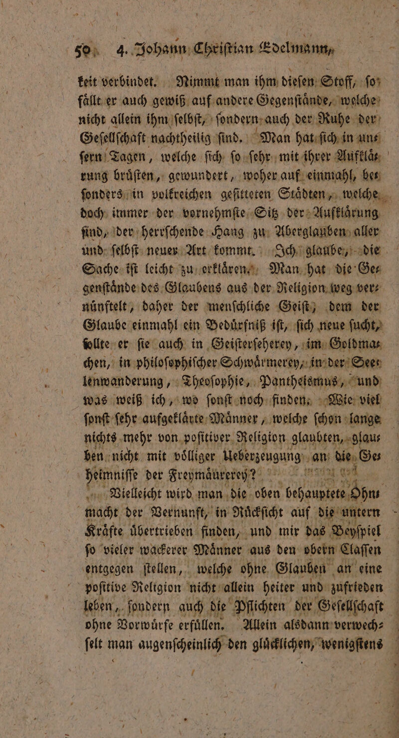 keit verbindet. Nimmt man ihm dieſen Stoff, ſo; faͤllt er auch gewiß auf andere Gegenſtaͤnde, welche nicht allein ihm ſelbſt, ſondern. auch der Ruhe der Geſellſchaft nachtheilig find, Man hat ſich in uns. ſern Tagen, welche ſich ſo ſehr mit ihrer Aufklaͤ. rung bruͤſten, gewundert, woher auf einmahl, bes ſonders in volkreichen geſitteten Staͤdten, welche doch immer der vornehmſte Sitz der Aufklaͤrung ſind, der herrſchende Hang zu Aberglauben aller und ſelbſt neuer Art kommt. Ich glaube, die Sache iſt leicht zu erklaͤren. Man hat die Ge⸗ genſtaͤnde des Glaubens aus der Religion weg ver⸗ nünftelt, daher der menſchliche Geiſt, dem der Glaube einmahl ein Beduͤrfniß iſt, ſich neue ſucht, ſollte er ſie auch in Geiſterſeherey, im Goldma⸗ | chen, in philoſophiſcher Schwaͤrmerey, in der Seer lenwanderung, Theoſophie, Pantheismus, und | was weiß ich, wo fonft noch finden. Wie viel ſonſt ſehr aufgeklaͤrte Maͤnner, welche ſchon lange nichts mehr von poſitiver Religion glaubten, glau⸗ E ben nicht mit volliger Aebenzengung: an de Ge heimniſſe der Freymaͤurereh? DENE, 0 Vielleicht wird man die oben be e macht der Vernunft, in Ruͤckſicht auf die untern N Kräfte uͤbertrieben finden, und mir das Beyſpiel fo vieler wackerer Männer aus den obern Claſſen entgegen ſtellen, welche ohne Glauben an eine poſitive Religion nicht allein heiter und zufrieden leben, ſondern auch die Pflichten der Geſellſchaft ohne Vorwürfe erfüllen. Allein alsdann verwech⸗ ſelt man augenſcheinlich den gluͤcklichen, wenigstens 88