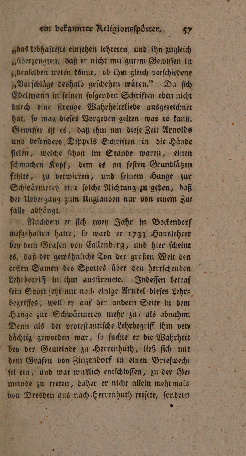 ein bekannter Religionsfpötter, 087 das lebhafteſte einfehen lehreten, und ihn zugleich Hbuͤberzeugten, daß er nicht mit gutem Gewiſſen in z denſelben treten koͤnne, ob ihm gleich verſchiedene „Vorſchlaͤge deshalb geſchehen waͤren.“ Da ſich Edelmann in ſeinen folgenden Schriften eben nicht durch eine ſtrenge Wahrheitsliebe ausgezeichnet hat, ſo mag dieſes Vorgeben gelten was es kann. Gewiſſer iſt es, daß ihm um dieſe Zeit Arnolds und beſonders Dippels Schriften in die Haͤnde fielen, welche ſchon im Stande waren, einen ſchwachen Kopf, dem es an feſten Grundſaͤtzen fehlte, zu verwirren, und ſeinem Hange zur Schwaͤrmerey eine ſolche Richtung zu geben, daß der Uebergang zum Unglauben nur von einem Zus N abhaͤngt. Nachdem er ſich zwey Jahr in Bockendorf Jusgihalen hatte, ſo ward er 1733 Hauslehrer bey dem Grafen von Callenberg, und hier ſcheint es, daß der gewöhnliche Ton der großen Welt den erſten Samen des Spottes über den herrſchenden Lehrbegriff in ihm ausſtreuete. Indeſſen betraf fein Spott jetzt nur noch einige Artikel dieſes Lehr⸗ begriffes, weil er auf der andern Seite in dem Hange zur Schwaͤrmerey mehr zu als abnahm. Denn als der proteſtantiſche Lehrbegriff ihm ver daͤchtig geworden war, ſo ſuchte er die Wahrheit bey der Gemeinde zu Herrenhuth, ließ ſich mit dem Grafen von Zinzendorf in einen Briefwechs ſel ein, und war wirklich entſchloſſen, zu der Ger meinde zu treten, daher er nicht allein mehrmals von Dresden aus nach Herrenhuth reiſete, ſondern g Sl, h 15 9 f =