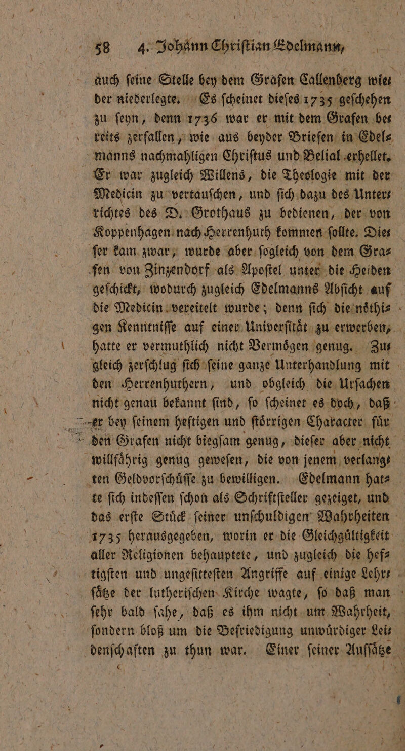 \ der niederlegte. Es ſcheinet dieſes 1 35 geſchehen zu ſeyn, denn 1736 war er mit dem Grafen bet manns nachmahligen Chriſtus und Belial erhellet. Er war zugleich Willens, die Theologie mit der Medicin zu vertauſchen, und ſich dazu des Unter- richtes des D. Grothaus zu bedienen, der von Koppenhagen nach Herrenhuth kommen follte, Dies fer kam zwar, wurde aber ſogleich von dem Gra⸗ fen von Zinzendorf als Apoſtel unter die Heiden geſchickt, wodurch zugleich Edelmanns Abſicht auf die Medicin vereitelt wurde; denn ſich die noͤthi⸗ gen Kenntniſſe auf einer Univerſitaͤt zu erwerben, hatte er vermuthlich nicht Vermoͤgen genug. Zus gleich zerſchlug ſich ſeine ganze Unterhandlung mit den Herrenhuthern, und obgleich die Urſachen nicht genau bekannt ſind, ſo ſcheinet es doch, daß er bey ſeinem heftigen und ſtoͤrrigen Character für den Grafen nicht biegſam genug, dieſer aber nicht wi lfaͤhrig genug geweſen, die von jenem verlange ten Geldvorſchuͤſſe zu bewilligen. Edelmann hat⸗ te ſich indeſſen ſchon als Schriftſteller gezeiget, und das erſte Stuͤck ſeiner unſchuldigen Wahrheiten 1735 herausgegeben, worin er die Gleichguͤltigkeit aller Religionen behauptete, und zugleich die hef⸗ ſaͤtze der lutheriſchen Kirche wagte, ſo daß man ſehr bald ſahe, daß es ihm nicht um Wahrheit, ſondern bloß um die Befriedigung unwuͤrdiger Leit denſchaften zu thun war. Einer ſeiner Auſſaͤtze