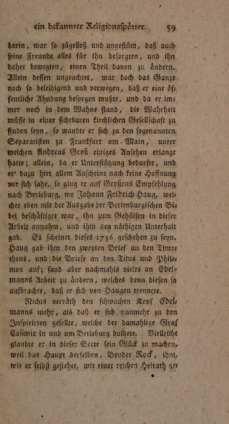 darin, war ſo zuͤgelloß und ungeſtuͤm, daß auch ſeine Freunde alles fuͤr ihn beſorgten, und ihn daher bewegten, einen Theil davon zu aͤndern. Allein deſſen ungeachtet, war doch das Ganze noch ſo beleidigend und verwegen, daß er eine Sfr fentliche Ahndung beſorgen mußte, und da er im⸗ mer noch in dem Wahne ſtand, die Wahrheit muͤſſe in einer ſichtbaren kirchlichen Geſellſchaft zu finden ſeyn, ſo wandte er ſich zu den ſogenannten Separatiſten zu Frankfurt am Main, unter welchen Andreas Groß einiges Anſehen erlangt hatte; allein, da er Unterſtuͤtzung bedurfte, und er' dazu hier allem Anſcheine nach keine Hoffnung vor ſich ſahe, ſo ging er auf Großens Empfehlung nach Berleburg, wo Johann Fridrich Haug, wel⸗ cher eben mit der Ausgabe der Berlenburgiſchen Biß bel beſchaͤftiget war, ihn zum Gehuͤlfen in dieſer Arbeit annahm, und ihm den noͤthigen Unterhalt gab. Es ſcheinet dieſes 1736 geſchehen zu ſeyn. Haug gab ihm den zweyten Brief an den Timos theus, und die Briefe an den Titus und Phile⸗ mon auf; fand. aber nachmahls vieles an Edel⸗ manns Arbeit zu andern, welches denn diefen. ſo Hate daß er ſich von Haugen trennete. | Nichts verraͤth den ſchwachen Kopf Edel manns mehr, als daß er ſich nunmehr zu den Inſpirirten geſellte, welche der damahlige Graf Caſimir in und um Berleburg duldete. Vielleicht glaubte er in dieſer Secte fein. Gluͤck zu machen, weil das Haupt derſelben, Bruder Rock, ihm, wie er ſelbſt geſtehet, mit einer reichen Heirath ges