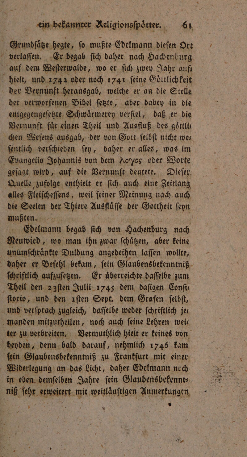 1 Grundſötze hegte, ſo mußte Edelmann dieſen Ort verlaſſen. Er begab ſich daher nach Hachenburg auf dem Weſterwolde, wo er ſich zwey Jahr aufs hielt, und 1742 oder noch 1741 feine Goͤttlichkeit der Vernunft herausgab, welche er an die Stelle der verworfenen Bibel ſetzte, aber dabey in die entgegengeſetzte Schwaͤrmerey verfiel, daß er die Vernunft für einen Theil und Ausfluß des göttlis ſentlich verſchieden ſey, daher er alles, was im Evangelio Johannis von dem Aoyas oder Worte geſagt wird, auf die Vernunft deutete. Diefer Quelle, zufolge enthielt er ſich auch eine Zeitlang alles Fleiſcheſſens, weil ſeiner Meinung nach auch die Seelen der Thiere Ausflͤſſe der Gottheit ſeyn mußten. Edelmann begab ſich von Hachenburg nach Pewed; wo man ihn zwar ſchuͤtzen, aber keine unumſchraͤnkte Duldung angedeihen laſſen wollte, ſchriftlich aufzusetzen. Er überreichte daſſelbe zum Theil den 2 fſten Julii 1745 dem daſigen Conſi⸗ ſtorio, und den ıften Sept. dem Grafen ſelbſt, und verſprach zugleich, daſſelbe weder ſchriftlich je⸗ manden mitzutheilen, noch auch feine Lehren weis ſein Glaubensbekenntniß zu Frankfurt mit einer Widerlegung an das Licht, daher Edelmann nech niß n anweitet. mit ese Anmerkungen. 7 7 * 9 \ —