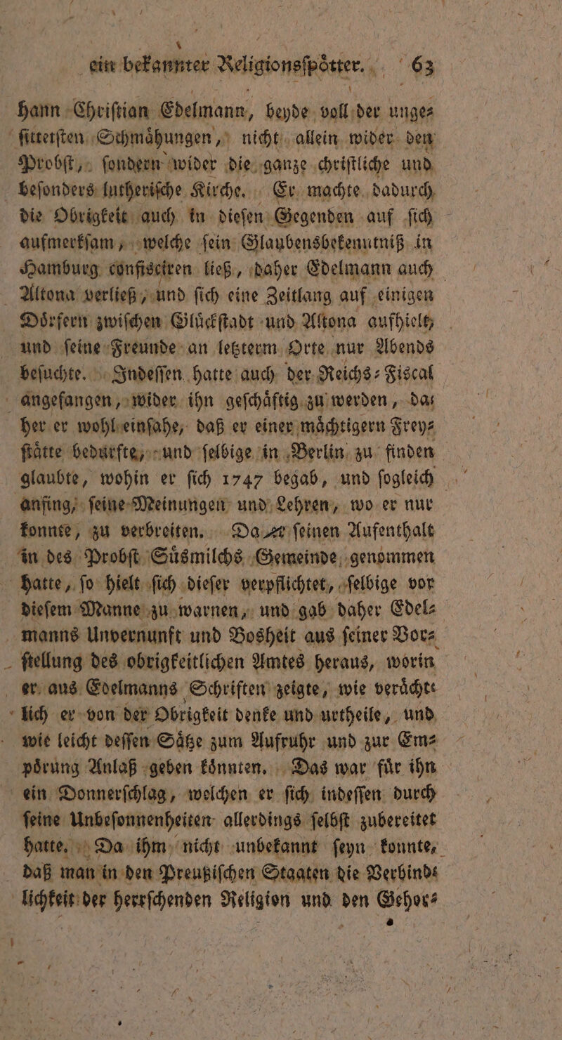 ein bekannter Radlader. RE hann Chriſtian Edelmann, beyde da der ungez ſittetſten Schmaͤhungen, nicht allein wider den Probſt, ſondern wider die ganze chriſtliche und beſonders lutheriſche Kirche. Er machte dadurch, die Obrigkeit auch in dieſen Gegenden auf ſich aufmerkſam, welche fein: Glaubensbekenutniß in Hamburg config ren ließ, daher Edelmann auch Altona verließ, und ſich eine Zeitlang auf einigen Doͤrfern zwiſchen Gluͤckſtadt und Altona aufhielt, und ſeine Freunde an letzterm Orte nur Abends beſuchte. Indeſſen hatte auch der Reiche: Fiscal . angefangen, wider ihn geſchaͤftig zu werden, da her er wohl einſahe, daß er einer maͤchtigern Frey⸗ ſtaͤtte bedurfte, und ſelbige in Berlin zu finden glaubte, wohin er ſich 1747 begab, und ſogleich anfing, ſeine Meinungen und Lehren, wo er nur konnte, zu verbreiten. Da = ſeinen Aufenthalt in des Probſt Suͤsmilchs Gemeinde genommen hatte, ſo hielt ſich dieſer verpflichtet, ſelbige vor dieſem Manne zu warnen, und gab daher Edel⸗ manns Unvernunft und Bosheit aus ſeiner Vor⸗ ſtellung des obrigkeitlichen Amtes heraus, worin er aus Edelmanns Schriften zeigte, wie veraͤchte lich er von der Obrigkeit denke und urtheile, und wie leicht deſſen Säge zum Aufruhr und zur Em⸗ poͤrung Anlaß geben koͤnnten. Das war fuͤr ihn ein Donnerſchlag, welchen er ſich indeſſen durch ſeine Unbeſonnenheiten allerdings ſelbſt zubereitet hatte. Da ihm nicht unbekannt ſeyn konnte, daß man in den Preußiſchen Staaten die Verbind⸗ lichkeit der herrſchenden Religion und den Gehor⸗