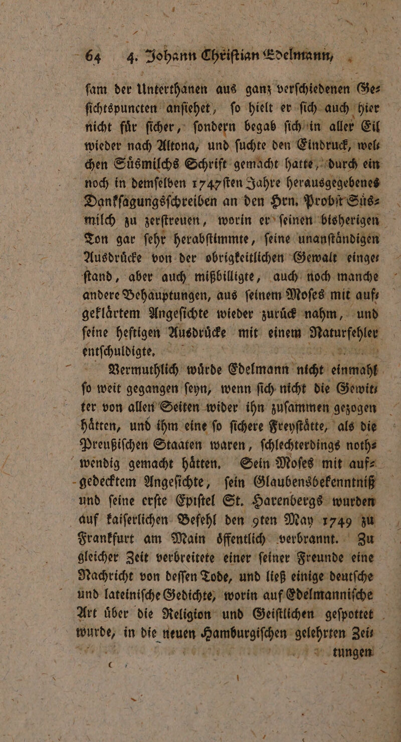 — — FE — A 22 ſam der Untkthsgel aus ganz RER Ge⸗ ſi chtspuncten anſiehet, ſo hielt er ſich auch hier nicht fuͤr ſicher, ſondern begab ſich in aller Eil wieder nach Altona, und ſuchte den Eindruck, wel⸗ Dankſagungsſchreiben an den Hrn. Probſt Suͤs⸗ Ausdruͤcke von der obrigkeitlichen Gewalt einge ſtand, aber auch mißbilligte, auch noch manche andere Behauptungen, aus ſeinem Moſes mit aufs geklaͤrtem Angeſichte wieder zurück nahm, und entſchuldigte. Ba 37 Vermuthlich würde Edelmann nicht einmahl ſo weit gegangen ſeyn, wenn ſich nicht die Gewit haͤtten, und ihm eine fo ſichere Freyſtaͤtte, als die Preußiſchen Staaten waren, ſchlechterdings noth⸗ wendig gemacht haͤtten. Sein Moſes mit auf⸗ und ſeine erſte Epiſtel St. Harenbergs wurden Frankfurt am Main oͤffentlich verbrannt. Zu gleicher Zeit verbreitete einer ſeiner Freunde eine Nachricht von deſſen Tode, und ließ einige deutſche Art uͤber die Religion und Geiſtlichen geſpottet Bere) in die neuen e ee e Zeis | tungen 0