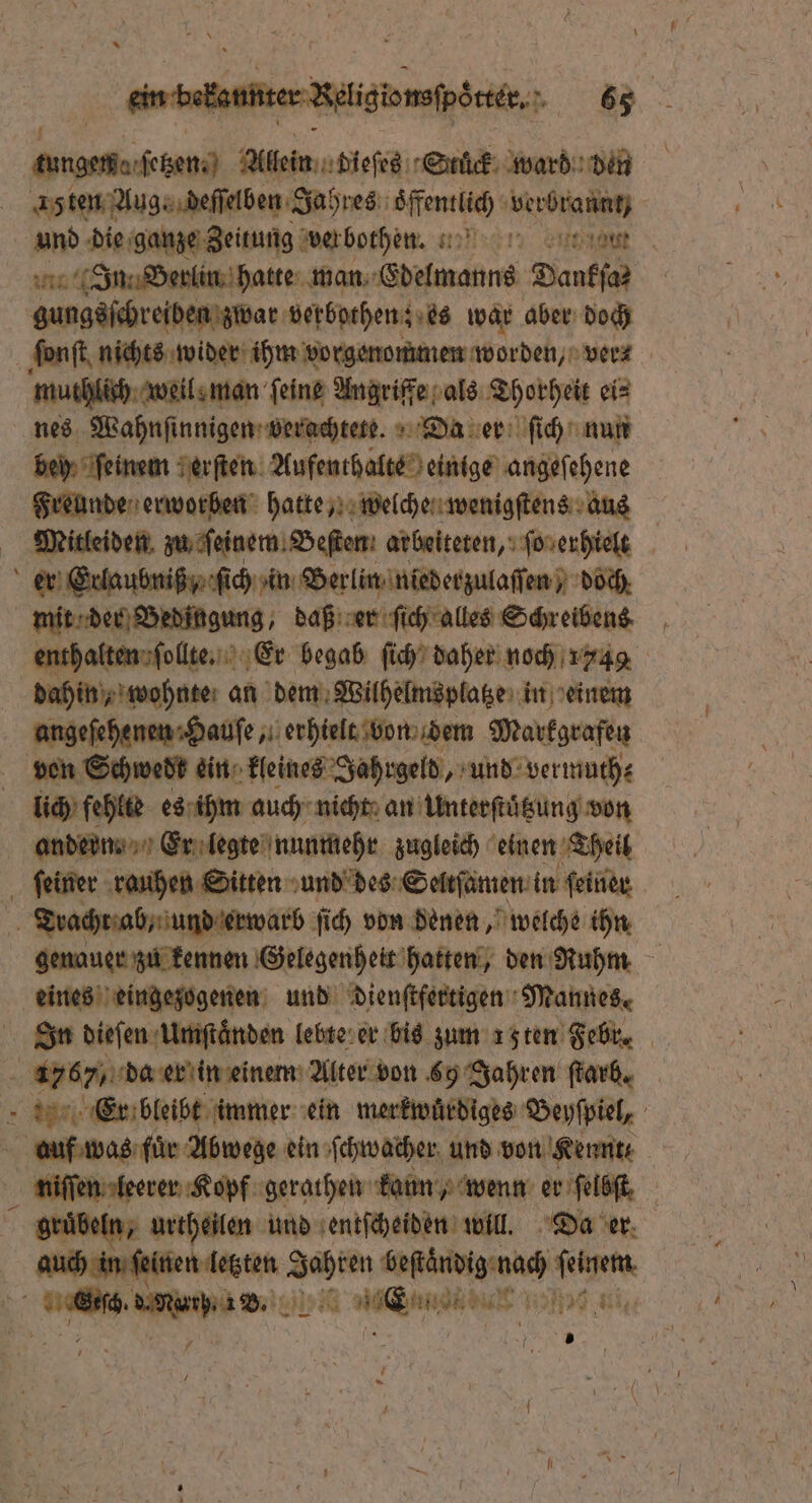 ee en Alien diesc Stück ward den 15ten Aug, deſſelben Jahres oͤffentlich ace und die ganze Zeitung Wer bothen. % , em int In: Berlin hatte man Edelmanns Danka gungsſchreiben zwar verbothen; es war aber doch ſonſt nichts wider ihm vorgenommen worden, wer: muthlich weil man feine Angriffe als Thorheit ei⸗ nes Wahnſinnigen verachtete. Da er ſich nun bein feinem erſten Aufenthalte einige angeſehene Freunde erworben hatte, welche wenigſtens aus Mitleiden zu ſeinem Beſten arbeiteten, ſo erhielt l er Erlaubniß ,, ſich in Berlin niederzulaſſen) doch mit der Bedingung, daß er ſich alles Schreibens enthalten ſollte. Er begab ſich daher noch 1149 dahin, wohnte; an dem Wilhelmsplatze in einem angeſehenen Hauſe, erhielt von dem Markgrafen von Schwedt ein kleines Jahrgeld, und vermuth⸗ lich fehlte es ihm auch nicht an Unterſtuͤtzung von andern. Er legte nunmehr zugleich einen Theil ſeiner rauhen Sitten und des Seltſamen in ſeiner Tracht ab, und erwarb ſich von denen, welche ihn genauer zu kennen Gelegenheit hatten, den Ruhm eines eingezogenen und dienſtfertigen Mannes. In dieſen Umſtaͤnden lebte er bis zum 15ten Febr. a 1767 da er in einem Alter von 69 Jahren ſtarb. Er bleibt immer ein merkwürdiges Beyſpiel, auf was für Abwege ein ſchwacher und von Kennt niſſen leerer Kopf gerathen kann wenn er ſelbſt a gruͤbeln, urtheilen und entſcheiden will. Da er ch in ſeinen letzten u Jahren beſtändig nach ſeinem * e 27150 rd dul 19 , / 0 |