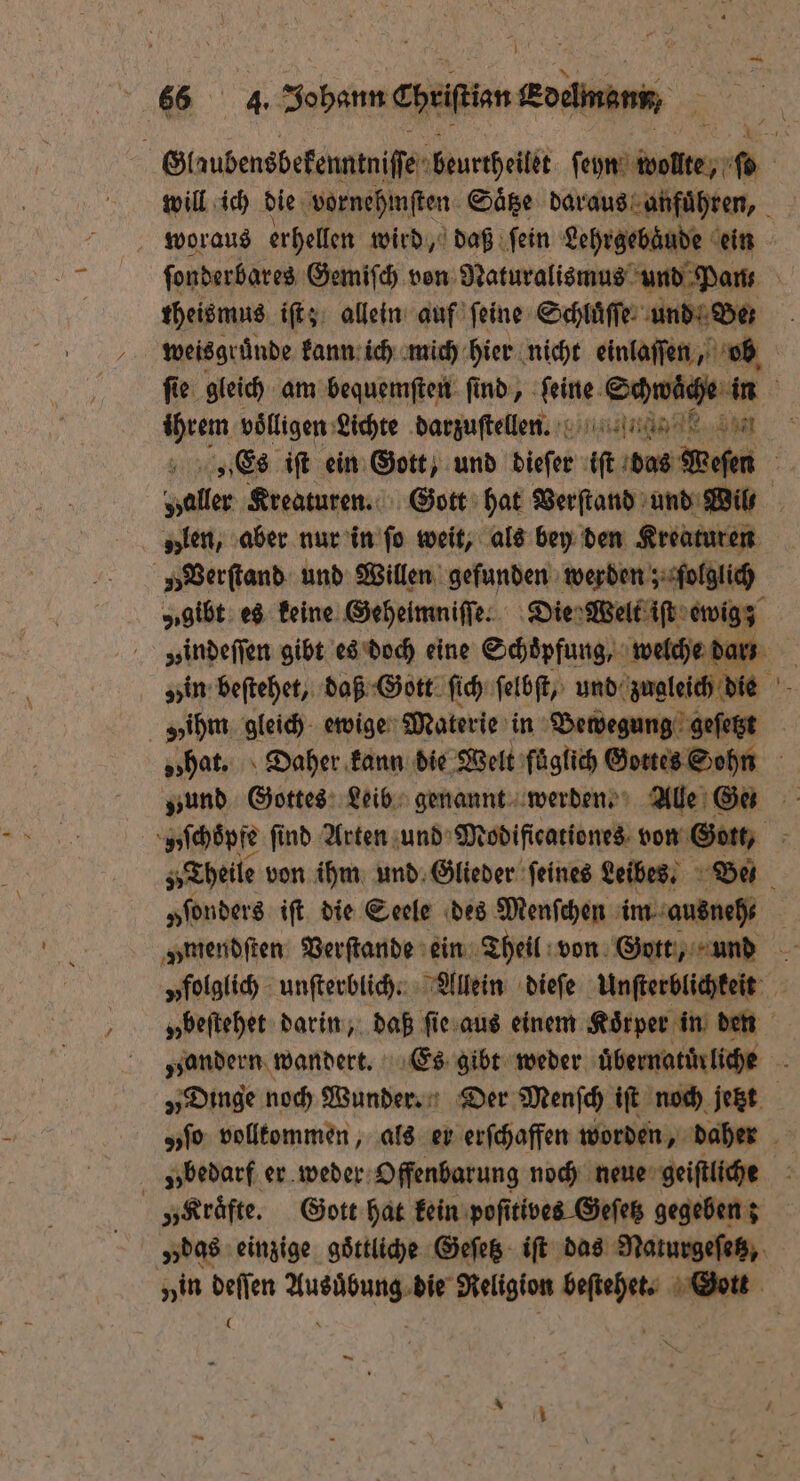 66 4. Johann chriſian Koene, woraus erhellen wird, daß ſein Lehrgebäude ein theismus iſt; allein auf ſeine Schluͤſſe und Ben weisgrunde kann ich mich hier nicht einlaſſen, ob ihrem völligen: Lichte darzuſtellen. „len, aber nur in ſo weit, als bey den Kreaturen „ Verſtand und Willen gefunden werden; folglich ih gleich ewige Materie in Bewegung geſetzt „ſonders iſt die Seele des Menſchen im ausneh⸗ „bedarf er weder Offenbarung noch neue geiſtliche „Kräfte. Gott hat kein poſitives Geſetz gegeben z vin Nan ns die Religion rn Gott —