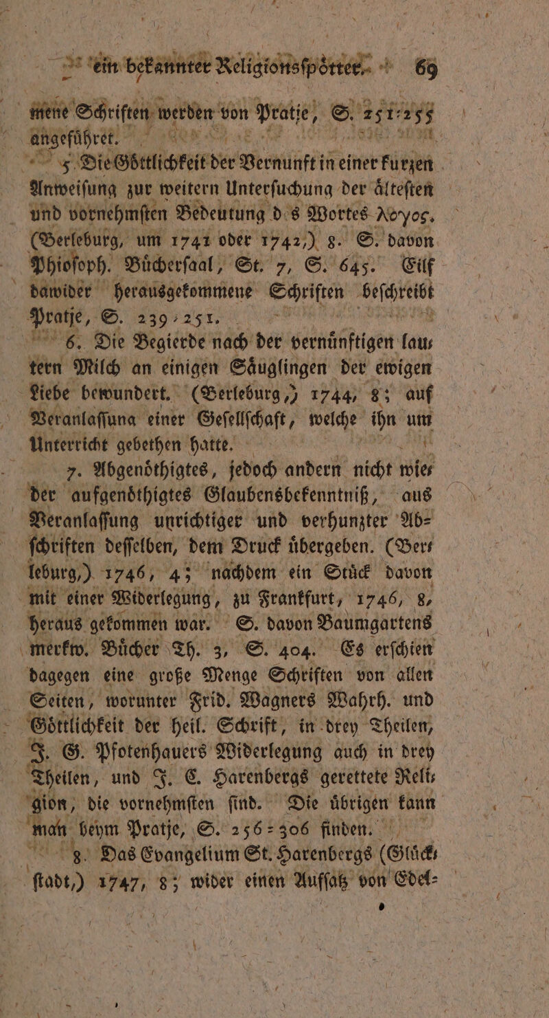 fl 7 2 ein bekannter Beige | 69 N angeführet. eos Anweiſung zur weitern Unterſuchung der aͤlteſten (Berleburg, um 1741 oder 7490 8. S. davon Phioſoph. Buͤcherſaal, St. 7, S. 645. Eilf N 1 2 tern Milch an einigen Saͤuglingen der ewigen Liebe bewundert. (Berleburg,) 1744, 8; auf Veranlaſſung einer Geſellſchaft, welche ae um Vi. Abgenoͤthigtes, jedoch andern nicht 2 der aufgendthigtes Glaubensbekenntniß, leburg,) 1746, 4; nachdem ein Stuck davon heraus gekommen war. S. davon Baumgartens merkw. Buͤcher Th. 3, S. 404. Es erſchien dagegen eine große Menge Schriften von allen Seiten, worunter Frid. Wagners Wahrh. und Goͤttlichkeit der heil. Schrift, in drey Theilen, 8. G. a Widerlegung auch in dreh gion, die vornehmſten ſind. Die übrigen kann wan 1 5 Pratje, S. 256 306 finden. Das Evangelium St. Harenbergs (Gläck bo 1747, 8; wider einen 1 von Edel⸗