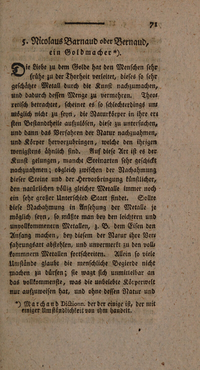 1 N Om ii 5 N 5 5 . ** ni 1 1 71 0 % 3. rar Barnaud ih Bermant,“ Br ein Goldmacher h. e ie Rebe zu dem Golde hat den Menſchen ſehr 1 fruͤhe zu der Thorheit verleitet, dieſes ſo ſehr ie Metall durch die Kunſt nachzumachen, und dadurch deſſen Menge zu vermehren. Theo retiſch betrachtet, ſcheinet es ſo ſchlechterdings unt wos glich nicht zu ſeyn, die Naturkoͤrper in ihre ert ſten Beſtandtheile aufzuloͤſen, dieſe zu unterſuchen, und dann das Verfahren der Natur nachzuahmen, und Koͤrper hervorzubringen, welche den ihrigen wenigſtens aͤhnlich ſind. Auf dieſe Art iſt es der Kunſt gelungen, manche Steinarten ſehr geſchickt nachzuahmen; obgleich zwiſchen der Nachahmung dieſer Steine und der Hervorbringung kuͤnſtlicher, den natürlichen voͤllig gleicher Metalle immer noch ein ſehr großer Unterſchied Statt findet. Sollte dieſe Nachahmung in Anſehung der Metalle je mnoͤglich ſeyn, ſo muͤßte man bey den leichtern und unvollkommenern Metallen, z. B. dem Eiſen den Anfang machen, bey dieſem der Natur ihre Ders. fahrungsart abſtehlen, und unvermerkt zu den voll⸗ kommnern Metallen fortſchreiten. Allein ſo viele Umſtaͤnde glaubt die menſchliche Begierde nicht machen zu duͤrfen; ſie wagt ſich unmittelbar an das vollkommenſte, was die unbelebte Koͤrperwelt nur wein hat, und ohne deſſen Natur und A Ma rchand Dicionn. der der einige if, der mit ute Um ſeändlichkeit von he e \