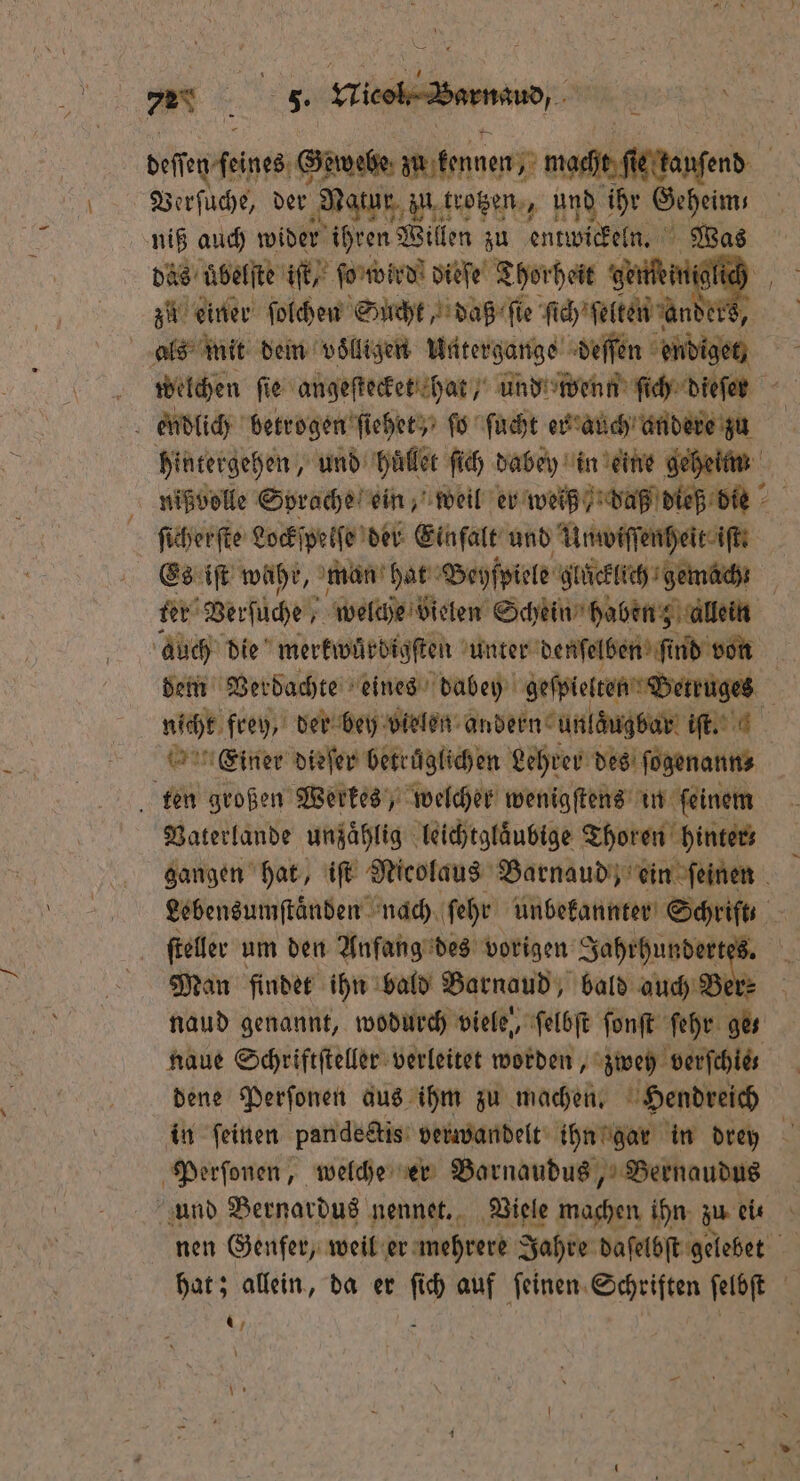 deſſen feines: Gew webe zu kennen, macht es kanſend Verſuche, der Natur zu trotzen, und ihr Geheim, niß auch wider ihren Willen zu entwickeln. Was das uͤbelſte iſt, ſo wird dieſe Thorheit gemini lich zu einer ſolchen Sucht, daß fie dc bite arder 8, | als mit dein voͤlligen Untergange deſſen endiget, welchen ſie angeſtecket hat und wenn ſich dieſen 5 endlich betrogen ſiehet, ſo ſucht er auch andere zu hintergehen, und hüllet ſich dabey in eine geheim nißvolle Sprache ein, weil er weiß / daß dieß die ſicherſte Lockſpelſe der Einfalt und Unwiſſenheit iſt ! Es iſt wahr, man hat Beyſpiele gluͤcklich gemach ter Berfüche . welche vielen Schein haben allein auch die merkwürdigſten unter denſelben ſt nd von dem Verdachte eines dabey geſpielten Betruges nicht frey der bey bielen andern unlaͤugbar iſt. | rn Einer dirfer betruͤglichen Lehrer des eee ten großen Werkes, welcher wenigſtens in ſeinem Vaterlande unzaͤhlig leichtglaͤubige Thoren hinter⸗ gangen hat, iſt Nicolaus Barnaud, ein ſeinen Lebensumſtaͤnden nach ſehr unbekannter Schrift - | er um den Anfang des vorigen J 9 5 Man findet ihn bald Barnaud, bald auch naud genannt, wodurch viele, ſelbſt ſonſt ſehr ges naue Schriftſteller verleitet worden, zwey verfchies dene Perſonen aus ihm zu machen. Hendreich in feinen pandectis verwandelt ihn gar in drey Perſonen, welche er Barnaudus, Bernaudus und Bernardus nennet. Viele machen ihn zu eit nen Genfer, weil er mehrere Jahre daſelbſt gelebet hat; allein, da er ſich auf ſeinen Schriften ſelbſt *