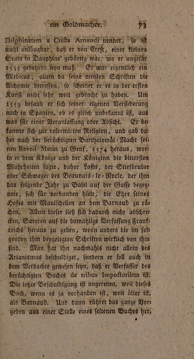 ren a Criſta Aundudt hütet; 508 iſt wohl untlugbar, daß er don’ Ereſt, einer kleinen Stadt in Dauphine' gebärtig war, wo er ungefär 1535 gebohren ſeyn muß. Etwe war eigentlich ein Medicus; allein da feine meiſten Schriften die Alchymie beiteſfen, ſo ſcheinet er es in der erſten Kunſt nicht ſehr weit gebracht zu haben. Um 1559 befand er ſich ſeiner eigenen Ver ſicherung nach in Spanien, ob es gleich unbekannt iſt, aus was für einer Veranlaſſung oder Abſi cht. Er ben kannte fi fi ch zur reformirten Religion, und gab da her nach der berüchtigten VBartholowät⸗ Nacht fi nen Re veil! Matin zu Genf, N 1574 heraus, wor; in er dem Könige und der Koͤniginn die bitterſten Wahrheiten ſagte, daher Lafin, der Stiefbruder oder Schwager des Beauvais le- Nocle, der ihm das folgende Jahr zu Baſel auf der Gaſſe begeg. nete ſich für verbunden hielt, die Ehre. feines | Hofes mit Maulſchellen an dem Barnaud zu räs chen. Allein dieſer ließ ſich dadurch nicht abfchres cken, Satyren auf die damahlige Verfaſſung Frank; reichs heraus zu geben, wenn anders die im fol, denden ihm beygelegten Schriften wirklich von ihm ſind. Man hat ihn nachmahls nicht allein des Artantemus beſchuldiget, ſondern er ſoll auch in dem Verdachte geweſen ſeyn, daß er Verfaſſer des berüchitzten Buches de tribus Impoſtoribus iſt. Die letzte Beſchuldigung iſt ungereimt, weil dieſes Buch, wenn es ja vorhanden iſt, weit älter iſt, als Barnaud. Und dann rühter das ganze Vor, geben aus einer Stelle eines ſeltenen Buches her, U 1 * f