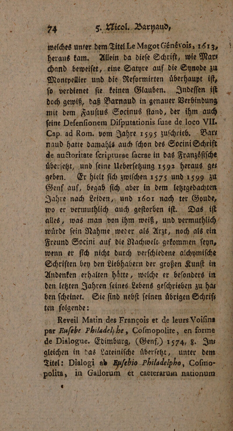 welches unter dem Titel Le Magot dens rois, 161 3, heraus kam. Allein da dieſe Schrift, wie Mars chand beweiſet, eine Satyre auf die Synode zu Montpellier und die Reformirten uͤberhaupt iſt, ſo verdienet ſie keinen Glauben. Indeſſen iſt doch gewiß, daß Barnaud in genauer Verbindung mit dem Fauſtus Socinus ſtand, der ihm auch ſeine Defenfionem Difputationis ſuae de loco VII. Cap ad Rom. vom Jahre 1595 zuſchrieb. Barz naud hatte damahls auch ſchon des Socini Schrift | de auctoritate ſeripturge facrae in das Franzsͤſiſche uͤberſetzt, und feine Ueberſetzung 1592 heraus ges geben. Er hielt ſich zwiſchen 1575 und 1599 zu Genf auf, begab ſich aber in dem letztgedachten Jahre nach Leiden, und 1601 nach ter Goude, a alles, was man von ihm weiß, und vermuthlich wuͤrde ſein Nahme weder als Arzt, noch als ein Freund Socini auf die Nachwelt, gekommen ſeyn, wenn er ſich nicht durch verſchiedene alchymiſche Schriften bey den Liebhabern der großen Kunſt in den letzten Jahren ſeines Lebens geſchrieben zu has ben ſcheinet. Sie ſind nebſt ſeinen ubrigen ze gen folgende: Reveil Matin des . et de ee Voifins par Kufebe Philadel/ be, Coſmopolite, en forme 0 de Dialogue. Edimburg, (Genf,) 1574, 8. In. 1 gleichen in das Lateiniſche uͤberſetzt, unter dm Titel: Dialogi ab 2 „Philadelpho, Coſmo - polita, in Gallorum et caeterarum nationum