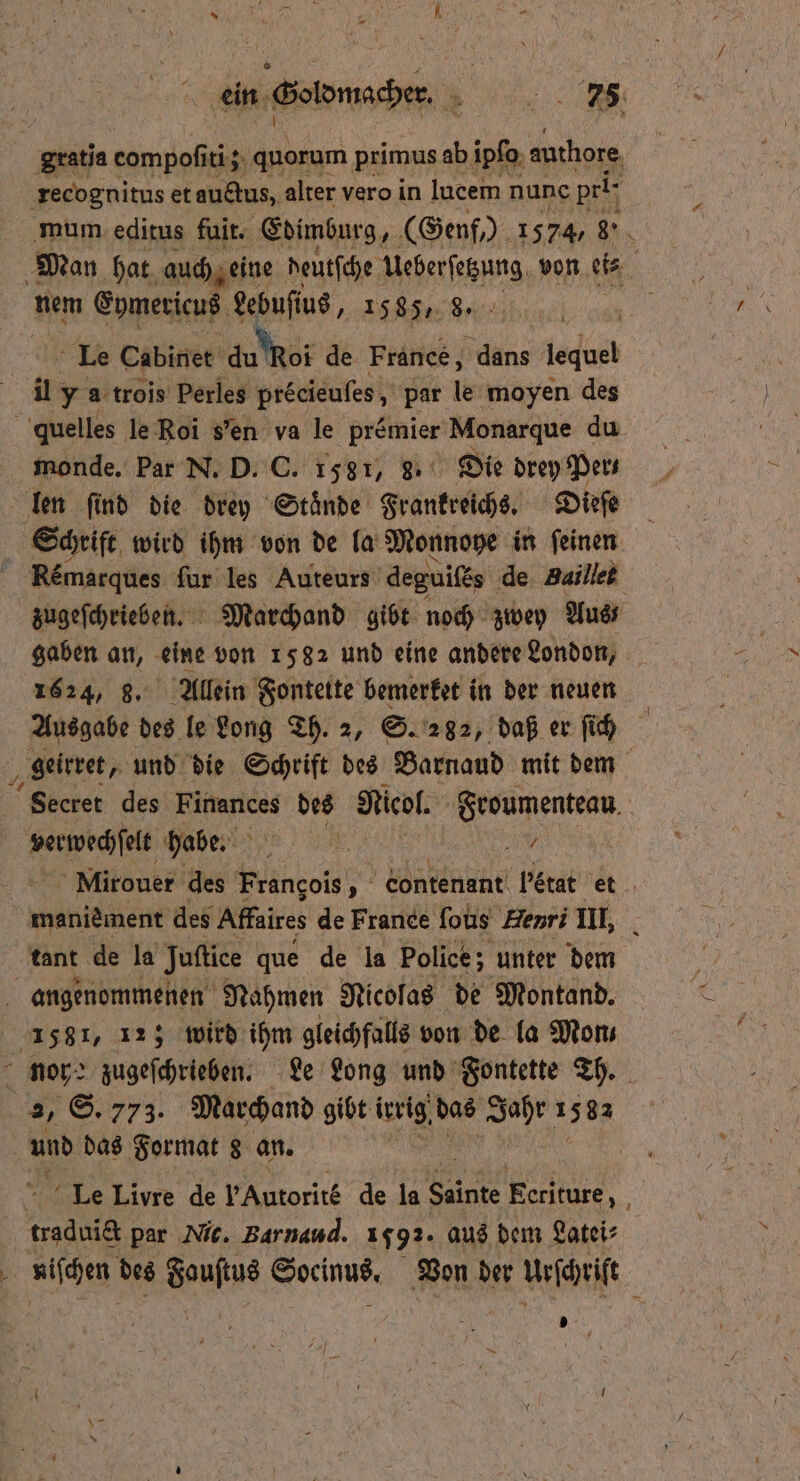 ein Goldmacher. 78 Sratia compofiti; 3 quorum primus ab ĩpſo authore recognitus et auctus, alter vero in lucem nunc pri- mum editus fuit. Edimburg, (Genf,) 1574, 8°. Man hat auch eine deutſche Ueberſetzung von ei⸗ nem Eymericus Lebuſius e e en Le Cabinet du ROI de France, dans egal il y a trois Perles precieufes, par le moyen des quelles le Roi sen va le premier Monarque du monde. Par N. D. C. 1581, 3. Die drey Pers len ſind die drey Staͤnde Frankreichs. Dieſe Schrift wird ihm von de la Monnoye in feinen | Remarques ſur les Auteurs deguiſes de Baillet zugeſchrieben. Marchand gibt noch zwey Aus gaben an, eine von 1582 und eine andere London, 1624, 8. Allein Fontette bemerket in der neuen Ausgabe des le Long Th. 2, S. 282, daß er ſich geirret, und die Schrift des Barnaud mit dem Secret des Finances des Nieol. Froumenteau e habe. a 5 55 Mirouer des Frangois, contenant Letat et maniement des Affaires de France ſous Henri III. tant de la Juftice que de la Police; unter dem angenommenen Nahmen Nicolas de Montand. 1581, 12; wird ihm gleichfalls von de la Mons Nor: zugeſchrieben. Le Long und Fontette Th. BR S. 773. Marchand gibt ivrig, das Jahr 1582 und das Format 8 an. | i Le Livre de FAutorite de la Sante Eeriture N a par Nic. Barnand. 1592. aus dem Latei⸗ En des Sonn Soeinus, Von der Urſchriſt