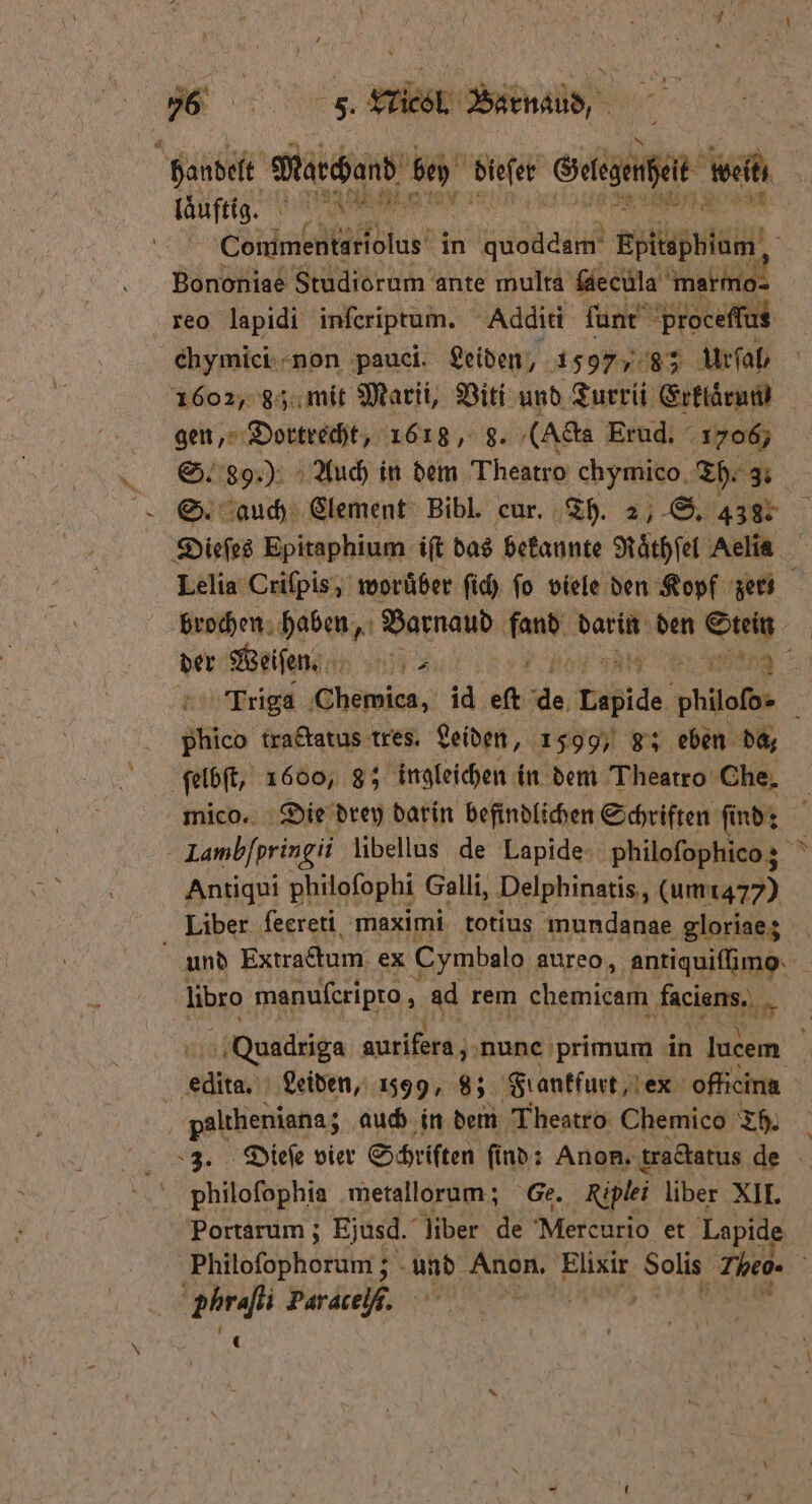 N 6% . Wieel Barnaud, A laͤuftig. 1 A HM Commentariolus in quoddam Epießbläeh Bononiae Studiorum ante multa ſaecula Ane reo lapidi inſeriptum. Additi ſunt proceſſus chymiei non pauci. Leiden, 1597 38 7 Urſal, * 18 gen, Dortrecht, 1618, 8. (Acta Erud. 1706, si 89.) Auch in dem Theatro chymieo Th. 3. brochen haben, Barnaud ben darin den Stein 18 tractatus tres. Leiden, 1599, 8; eben da, ſelbſt, 1600, 8; ingleichen in dem Theatro Che. mico. Die drey darin befindlichen Schriften ſi ſind: Antiqui philoſophi Galli, Delphinatis, (um 1477) libro manuſeripto g ad rem ‚chemicam faciens. A eine Leiden, 1599, 93 Flankfurt, ex officina | paltheniana auch in dem Theatro Chemico Th. philoſophia metallorum; Ge. Riplei liber XII. Portarum; Ejusd. liber de Mercurio et Lapide Hs | phrafli Paracelf.