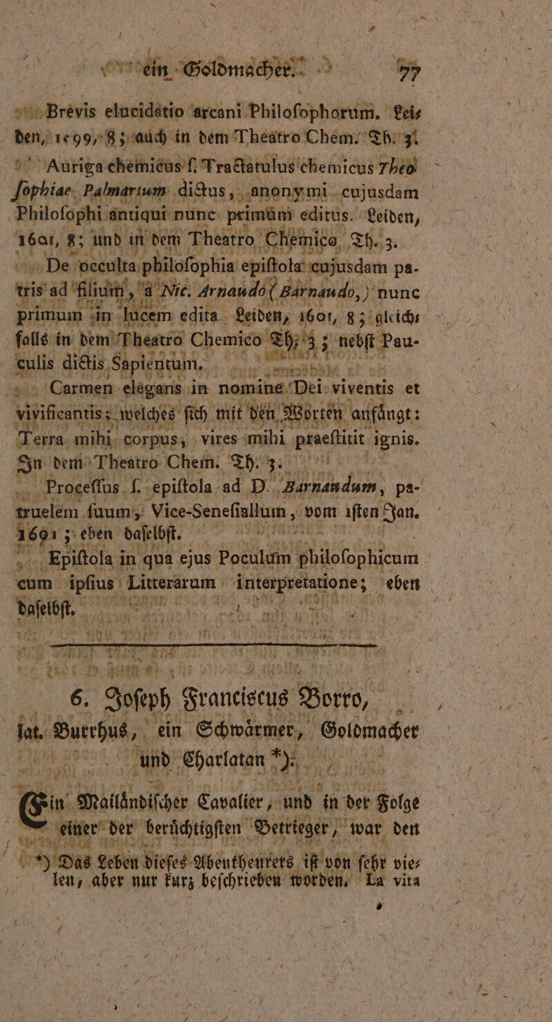 ein Soldmacher. 77 ih Prev elueidätio arcani Philofopharum. Lei- mn 99, 8; auch in dem Theatro Chem. Th. 31 Auriga chemieus ſ. Tradctatulus chemicus The forhiae ‚Palmarıum: digus, anon onymi cujusdam Philofophi entiqui nunc primüm editus. Leiden, 1601, 8 und in dem Theatro Chemico 3. De bene ednet epiſſola enjusdem pa- ki s’ad Klin, Nic. Arnando( gar nau d, nunc primui mum in lucem edita.. Leiden, 1601, 83 gleich falls: in dem Fheatro Chemico SEA 2 Hau- | Ae dietis ‚Sapientum, ur 0 N Carmen elegans in ee ‘Dei: viventis et | iger; welche ſich mit den Worten anfängt: 57 erra mĩhi corpus, vires mihi aich Vir In dem Theatro Chem. Th. 3. | Proceſſus 4. epiſtola ad D. e pa- el. fuum;; viee· Seneſi allum, vom aften Jan. 15 ; eben daſelbſt. e , 5 Epiſtola i in qua ejus Poculum Waere um. ae han Sa ‚eben | Kae VV N n 75 6. Josch Sranciseug Bene, 5 | lar Buerhus, ein Sewärmen Eslömocze ER ee und Charlatan! een 24 Me 1 f in Möitknditäer Cavolier, X in der Folge ao 1265 der beruͤchtigſten Betrieger, war den 8 Das Leben dieſes Abentheurets f von ehe vie⸗ Nen, aber nur kurz beſchrieben wo den. La vita »