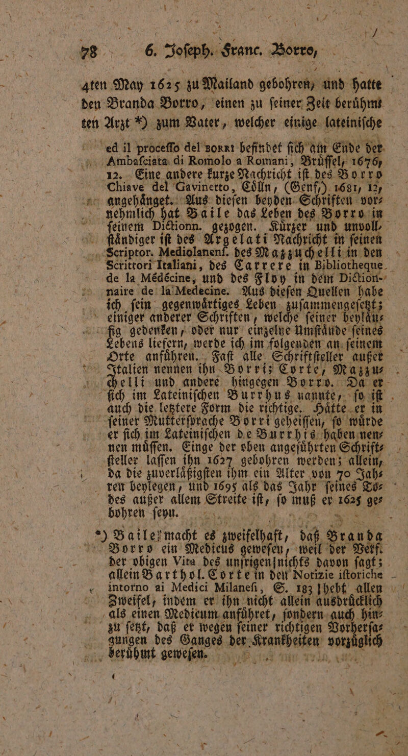 a 4,4 Y 7225 g en e 0 Joſeph. Franc. Borro, 78 Aten May 1 625 zu Mailand gebohren / und f hatte 15 den Branda Borro, einen zu ſeiner Zeit beruhmm ten Arzt) zum Vater, welcher einige lateiniſche ed il proceſſo del Borrı befindet ſich am Ende der Ambaſciata di Romolo a Romani, Bruͤſſel, 1676, ü 12. Eine andere kurze Nachricht if. des Bor ro Chiave del Gavinetto, Colln, (Genf,) 1681, 12, angehaͤnget. Aus dieſen beyden Schriften vor⸗ nehmlich hat Baile das Leben des Borro in ſeinem Dictionn. gezogen. Kuͤrzer und unvoll⸗ ſtcͤndiger iſt des Ars elati Nachricht in feinen Scriptor. Mediolanenf. des Mazzuchelli in den Scrittori Italiani, des Carrere in Bibliotheque de la Med£cine, und des Floy in dem Diction naire de la Medecine. Aus dieſen Quellen habe ich fein gegenwͤrtiges Leben zufammengefi ei 3 einiger anderer Schriften, welche feiner beylans hg gedenken, oder nur einzelne Umſtaͤnde feines Lebens liefern, werde ich im folgenden an ſeinem Orte anfuͤhren. Faſt alle Schriftſteller außer Italien nennen ihn Borri; Corte, Mazzu⸗ chelli und andere hingegen Borro. Da er ſich im Lateiniſchen Burrhus nannte, ſo iſt auch die letztere Form die richtige. Hatte er in feiner Mutterſprache Bor ri geheiſſen, fo wuͤrde er ſich im Lateiniſchen de Burrhis haben nen⸗ nen muͤſſen. Einge der oben angeführten Schrift ſteller laſſen ihn 162) gebohren werden; allein, da die zuverlaͤßigſten ihm ein Alter von 70 Jah⸗ ren beylegen, und 1695 als das Jahr feines To⸗ des außer allem Streite iſt, fo muß er 1625 ge- bohren ſeyn . ae, a ) Bailef macht es zweifelhaft, daß Bran dg Borrso ein Medieus geweſen, weil 15 Vetf. der obigen Vita des unſrigen nichts davon ſagt; allein Barthol. Corte in den Notizie iftoriche - intorno ai Medici Milanefi, S. 183 hebt allen Zweifel, indem er ihn nicht allein ausdrücklich als einen Medieum anfuͤhret, ſondern auch hin⸗ zu ſetzt, daß er wegen feiner richtigen Worberfar - gungen des Ganges der Krankheiten vorzüglich . berühmt geweſen. 2 75 a 12 —