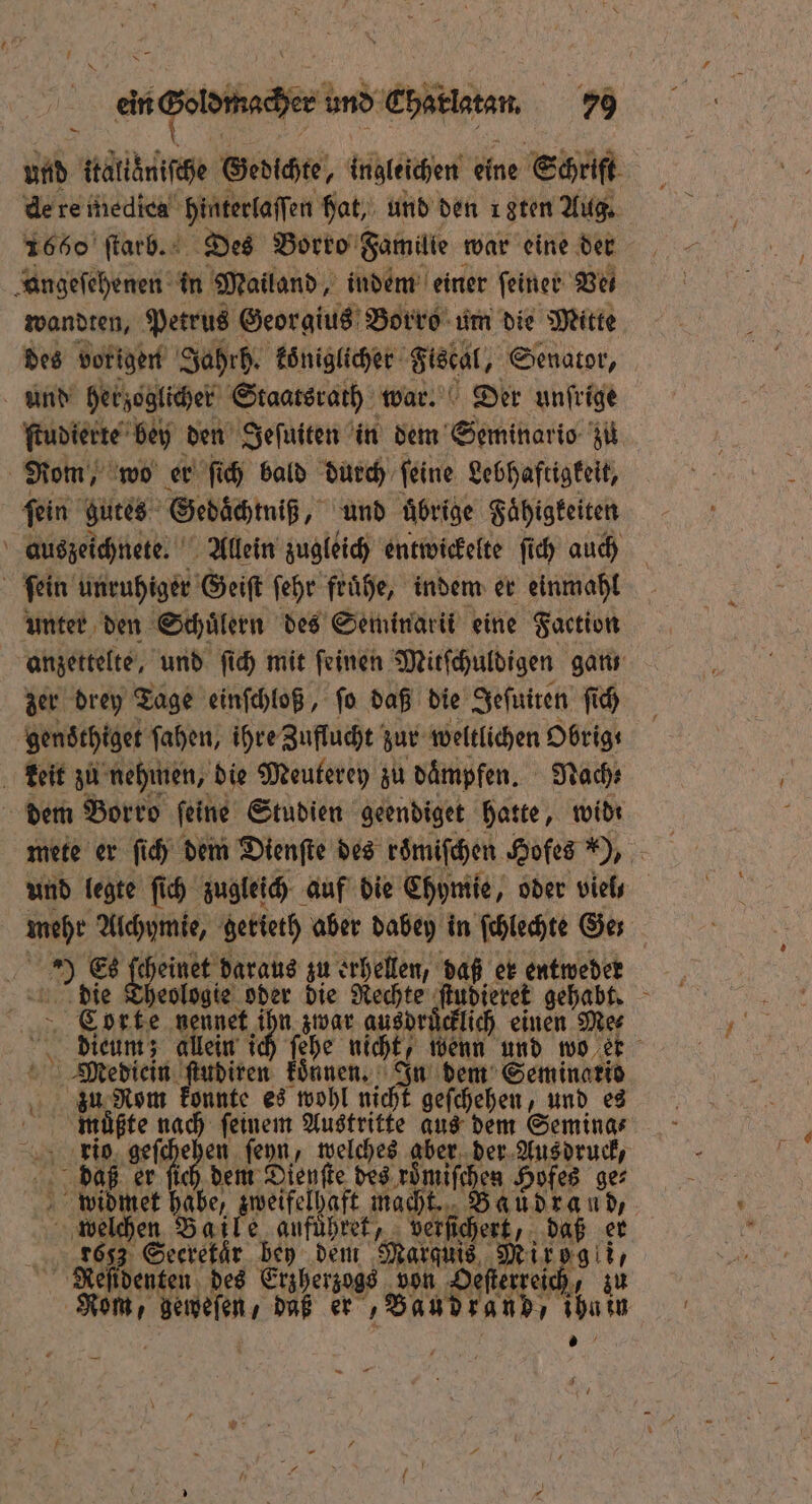 | ein oma und Chaklatan 79 und ati Gedichte, ingleichen eine Schrift de re medica hinterlaſſen hat, und den 18ten Aug. 1660 ſtarb. Des Borro Familie war eine der „angefehenen in Mailand, indem einer ſeiner Be wandten, Petrus Georgius Borro um die Mitte des vorigen Jahrh. koͤniglicher Fistel, Senator, und herzoglicher Staatsrath war. Der unſrige ſtudierte bey den Jeſuiten in dem Seminars zu | Rom, w wo er ſich bald durch ſeine Lebhaftigkeit, ſein gutes Gedöchmniß, und uͤbrige Faͤhigkeiten auszeichnete. Allein zugleich entwickelte ſich auch f ſein unruhiger Geiſt ſehr fruͤhe, indem er einmahl unter den Schuͤlern des Seminarik eine Faction anzettelte, und ſich mit ſeinen Mitſchuldigen gan zer drey Tage einſchloß, ſo daß die Sefuiren ſich gens thiget ſahen, ihre Zuflucht zur weltlichen Obrig⸗ keit zu nehmen, die Meuterey zu daͤmpfen. Nach: dem Borro ſeine Studien geendiget hatte, wid: mete er ſich dem Dienſte des roͤmiſchen Hofes H, und legte ſich zugleich auf die Chymie, oder viel⸗ mehr Alchymie, getteth aber dabey in ſchlechte Ger 5 > Es Sent daraus zu erhellen, daß er entweder die Theologie oder die Rechte . gehabt. Corte nennet ic zwar 1500 ich einen Me⸗ dieum; allein ich ſehe nicht, wenn und wo er Mediein ſtudiren koͤnnen. Ju dem Seminario ing Nom konnte es wohl nicht geſchehen, und es muͤßte nach ſeinem Austritte aus dem Semina⸗ rio Be 0 der ſeyn, welches ee der Aus druck, de daß er ſich dem el fie des roͤmiſchen Hofes ge⸗ widmet habe, zweifelhaft macht. . 5 welchen Baile aufuͤhret, v berſſchert, d aß er 8653 Seeretaͤr bey dem Marquis Mirogli, Neſidenten des Erzherzogs von Oeſterreich, zu u Bun: daß er ‚Bandsan 1 .