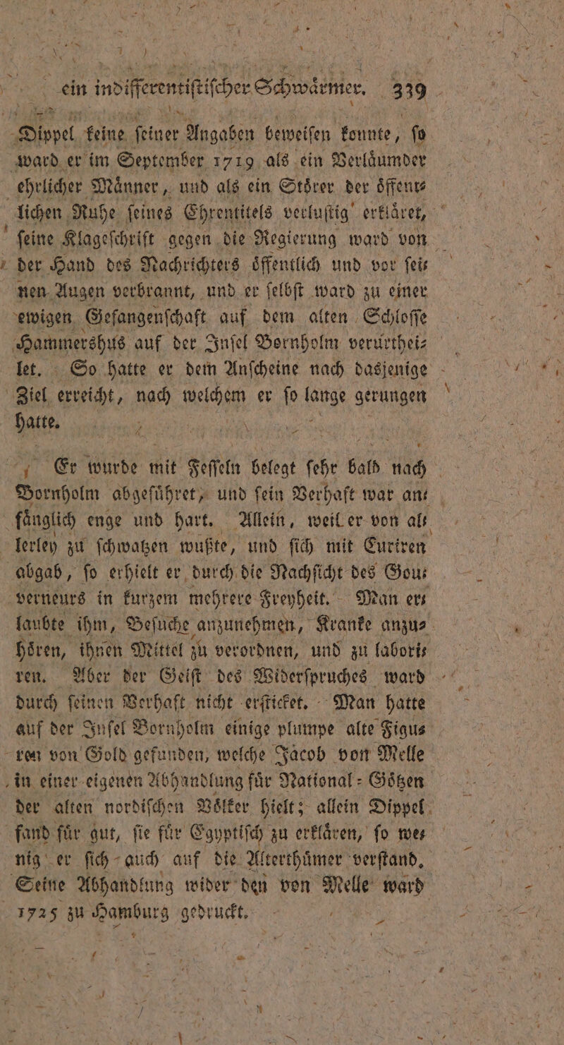 9. N 1 } . indifeeensfifcber Schwenke 339 275 => r. Dippel keine Nie Angaben beweisen konnte, ſo ward er im September 1719 als ein Verlaͤumder ehrlicher Männer , und als ein Stoͤrer der oͤffenr⸗ der Hand des Nachrichters ‚öffentlich und vor feir nen Augen verbrannt, und er ſelbſt ward zu einer ewigen Geſangenſchaft auf dem alten Schloſſe Hammershus auf der Inſel Bornholm verurthei⸗ Ziel. erreicht, nach welchem er ſo 8 gerungen 125 Bir Er wurde mit Feſſeln belegt ſehr bald nach AR Bornpotm abgeſuͤhret, und fein Verhaft war ant fänglich enge und hart. Allein, weil er von alk lerley zu ſchwatzen wußte, und ſich mit Euriren abgab, ſo erhielt er durch. die Nachſicht des Gou⸗ verneurs in kurzem mehrere Freyheit. Man er laubte ihm, Beſuche anzunehmen, Kranke anzu⸗ Hören, ihnen Mittel zu verordnen, und zu labori⸗ ren. Aber der Geiſt des Widerſpruches ward durch fein: en Verhaft nicht erſticket. Man hatte auf der Snfel Born iholm einige plumpe alte Figu⸗ ren von Gold gefunden, welche Jacob von Melle in einer eigenen Abhandlung für National: Goͤtzen der alten nordiſchen Voͤlker hielt; allein Dippel fand für gut, fie für Egyptiſch zu erklaͤren, ſo we⸗ nig er ſich auch, auf die Alterthuͤmer verſtand. Seine Abhandtung wider den von Melle ward 1725 zu Hamburg gedruckt. | Pr