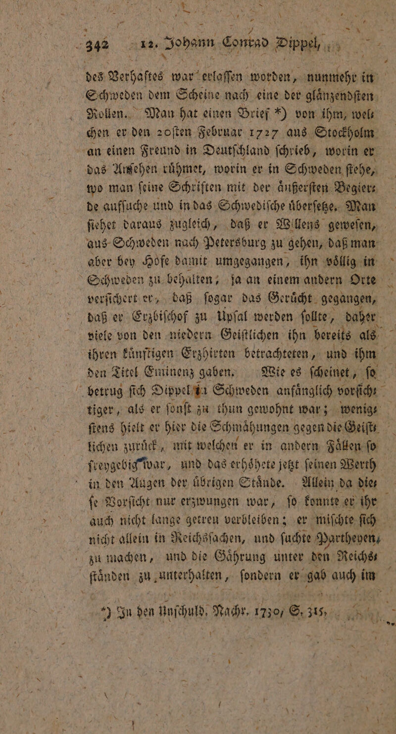 4 \ — * 1 0 7 * 8 = 4 Rollen. Man hat einen Brief ) von ihm, wel. chen er den zoſten Februar 1727 aus Stockholm das Ansehen rühmet, worin er in Schweden ſtehe, wo man ſeine Schriften mit der aͤußerſten Begier⸗ de aufſuche und in das Schwediſche uͤberſetze. Man aus Schweden nach Petersburg zu gehen, daß man verſichert er, daß ſogar das Geruͤcht gegangen, viele von den niedern Geiſtlichen ihn bereits als ihren kuͤnftigen Erzhirten betrachteten, und ihm den Titel Eminenz gaben. Wie es ſcheinet, ſo tiger, als er ſonſt zu thun gewohnt war; wenig ſtens hielt er hier die“ Schmähungen gegen die Geiſt in den Augen der übrigen Staͤnde. Allein ‚da dies * auch nicht lange getreu verbleiben; er miſchte ſich nicht allein in Reichsſachen, und ſuchte Partheven, zu machen, und die Gaͤhrung unter den Reichs 2 In den inch, Nachr. 17307 6, 315, be m