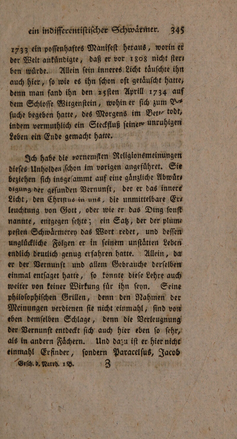 — ein indifferentiſtiſcher Schwaͤrmer. 343 1733 ei ein poſſenhaftes Manifeſt heraus, worin er der Welt ankuͤndigte, daß er vor 1808 nicht lern ben wuͤrde. Allein fein inneres Licht taͤuſchte ihn auch hier, ſo wie es ihn ſchon oft geräufche hatte, denn man fand ihn den 2 fſten Aprill 1734 auf dem Schloſſe Witgenſtein, wohin er ſich zum Br ſuche begeben hatte, des Morgens im Ber tobt, indem vermuthlich ein Steckfluß feinem e win ein A JRR als: | ee habe die denen Religtonemeinungen dieses Unholden ſchon im vorigen angefuͤhret. Sie beziehen ſich insgeſammt auf eine gaͤnzliche Abwuͤr⸗ digung der geſunden Vernunft, der er das innere Licht, den Chriſtus in uns, die unmittelbare Er⸗ leuchtung von Gott, oder wie er das Ding ſonſt nannte, entgegen ſetzte; ein Satz, der der plum⸗ peſten Schwaͤrmerey das Wort redet, und deſſen unglückliche Folgen er in feinem unftätten Leben endlich deutlich genug erfahren hatte. Allein, da er der Vernunft und allem Gebrauche derſelben einmal entſaget hatte, ſo konnte dieſe Lehre auch weiter von keiner Wirkung fuͤr ihn ſeyn. Seine philoſophiſchen Grillen, denn den Nahmen der Meinungen verdienen ſie nicht einmahl, ſind von eben demſelben Schlage, denn die Verleugnung der Vernunft entdeckt ſich auch hier eben ſo ſehr, als in andern Faͤchern. Und dazu iſt er hier nicht ra! ‚Erfinder, fondern ee Bere