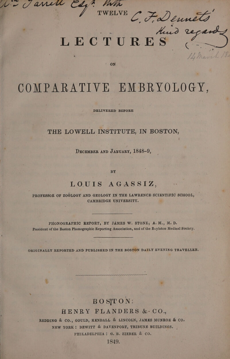 | TWELVE oe Po Oy: a | se b3 LECTURES (¢ ON COMPARATIVE EMBRYOLOGY, DELIVERED BEFORE THE LOWELL INSTITUTE, IN BOSTON, DECEMBER AND JayuaRy, 1848-9, BY LOUIS AGASSIZ, PROFESSOR OF ZOOLOGY AND GEOLOGY IN THE LAWRENCE SCIENTIFIC SCHOOL, CAMBRIDGE UNIVERSITY. PHONOGRAPHIC REPORT, BY JAMES W. STONE; A. M., M. D. President of the Boston Phonographic Reporting Association, and of the Boylston Medical Society. ORIGINALLY REPORTED AND PUBLISHED IN THE BOSTON DAILY EVENING TRAVELLEE. BO SIT ON: HENRY FLANDERS &-CO,, REDDING & CO., GOULD, KENDALL & LINCOLN, JAMES MUNROE & CO. NEW YORK: DEWITT & DAVENPORT, TRIBUNE BUILDINGS, PHILADELPHIA : @. B. ZIEBER & CO. 1849.