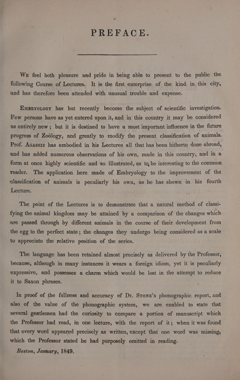 PREFACE. We feel both pleasure and pride in being able to present to the public the following Course of Lectures. It is the first enterprise of the kind in this city, and has therefore been attended with unusual trouble and expense. Emsryotoey has but recently become the subject of scientific investigation. Few persons have as yet entered upon it, and in this country it may be considered as entirely new; but it is destined to have a most important influence in the future progress of Zodlogy, and greatly to modify the present classification of animals. Prof. Acassiz has embodied in his Lectures all that has been hitherto done abroad, and has added numerous observations of his own, made in this country, and in a form at once highly scientific and so illustrated, as to, be interesting to the common reader. The application here made of Embryology to the improvement of the classification of animals is peculiarly his own, as he has shown in his fourth Lecture. The point of the Lectures is te demonstrate that a natural method of classi- fying the animal kingdom may be attained by a comparison of the changes which are passed through by different animals in the course of their development from the egg to the perfect state; the changes they undergo being considered as a scale to appreciate the relative position of the series. The language has been retained almost precisely as delivered by the Professor, because, although in many instances it wears a foreign idiom, yet it is peculiarly expressive, and possesses a charm which would be lost in the attempt to reduce it to Saxon phrases. In proof of the fullness and accuracy of Dy. Sronz’s phonographic report, and | also of the value of the phonographic system, we are enabled to state that several gentlemen had the curiosity to compare a portion of manuscript which the Professor had read, in one lecture, with the report of it; when it was found that every word appeared precisely as written, except that one word was missing, which the Professor stated he had purposely omitted in reading. Boston, January, 1849.