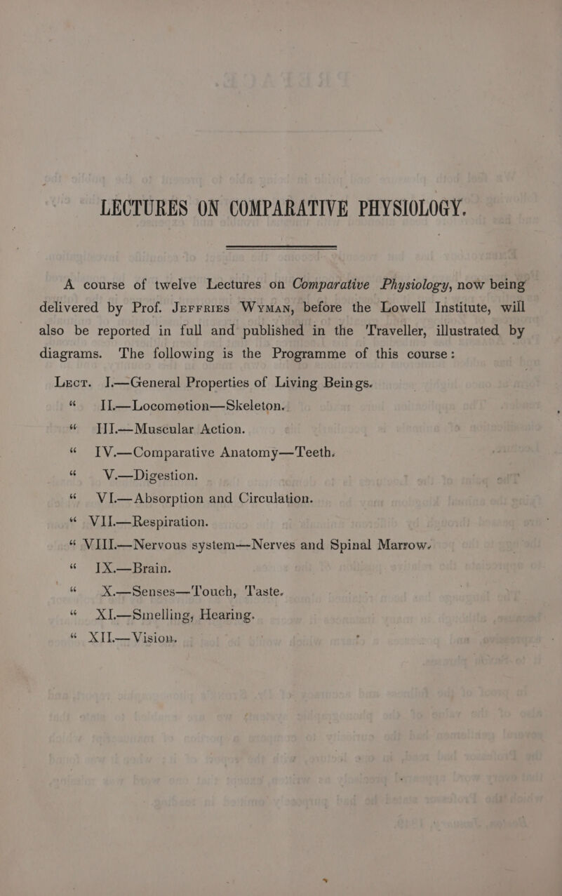 LECTURES ON COMPARATIVE PHYSIOLOGY. A course of twelve Lectures on Comparative Physiology, now being delivered by Prof. Jerrrises Wyman, before the Lowell Institute, will also be reported in full and published in the ‘Traveller, illustrated by diagrams. The following is the Programme of this course: Lect. J.—General Properties of Living Beings. “ — IL—Locomotion—Skeleton. « Ti].—Musceular Action. « IV.—Comparative Anatomy—Teeth. “« V.—Digestion. “« VI.—Absorption and Circulation. « VIl—Respiration. “ VIII—Nervous system—Nerves and Spinal Marrow. “ [X.—Brain. “« X.—Senses—Touch, Taste. “ XI—Smelling, Hearing. « XIL—Vision,